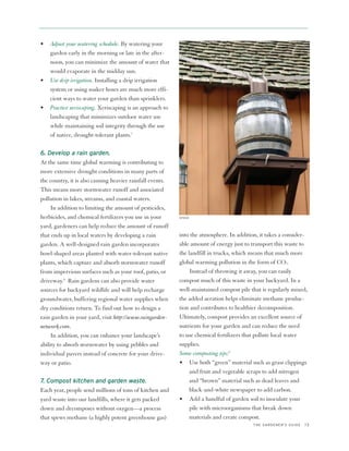 •   Adjust your watering schedule. By watering your
    garden early in the morning or late in the after-
    noon, you can minimize the amount of water that
    would evaporate in the midday sun.
•   Use drip irrigation. Installing a drip irrigation
    system or using soaker hoses are much more effi-
    cient ways to water your garden than sprinklers.
•   Practice xeriscaping. Xeriscaping is an approach to
    landscaping that minimizes outdoor water use
    while maintaining soil integrity through the use
    of native, drought-tolerant plants.7

6. Develop a rain garden.
At the same time global warming is contributing to
more extensive drought conditions in many parts of
the country, it is also causing heavier rainfall events.
This means more stormwater runoff and associated
pollution in lakes, streams, and coastal waters.
     In addition to limiting the amount of pesticides,
herbicides, and chemical fertilizers you use in your       ISTOCK


yard, gardeners can help reduce the amount of runoff
that ends up in local waters by developing a rain          into the atmosphere. In addition, it takes a consider-
garden. A well-designed rain garden incorporates           able amount of energy just to transport this waste to
bowl-shaped areas planted with water-tolerant native       the landfill in trucks, which means that much more
plants, which capture and absorb stormwater runoff         global warming pollution in the form of CO2.
from impervious surfaces such as your roof, patio, or           Instead of throwing it away, you can easily
driveway.8 Rain gardens can also provide water             compost much of this waste in your backyard. In a
sources for backyard wildlife and will help recharge       well-maintained compost pile that is regularly mixed,
groundwater, buffering regional water supplies when        the added aeration helps eliminate methane produc-
dry conditions return. To find out how to design a         tion and contributes to healthier decomposition.
rain garden in your yard, visit http://www.raingarden-     Ultimately, compost provides an excellent source of
network.com.                                               nutrients for your garden and can reduce the need
     In addition, you can enhance your landscape’s         to use chemical fertilizers that pollute local water
ability to absorb stormwater by using pebbles and          supplies.
individual pavers instead of concrete for your drive-      Some composting tips:9
way or patio.                                              • Use both “green” material such as grass clippings
                                                                and fruit and vegetable scraps to add nitrogen
7. Compost kitchen and garden waste.                            and “brown” material such as dead leaves and
Each year, people send millions of tons of kitchen and          black-and-white newspaper to add carbon.
yard waste into our landfills, where it gets packed        • Add a handful of garden soil to inoculate your
down and decomposes without oxygen—a process                    pile with microorganisms that break down
that spews methane (a highly potent greenhouse gas)             materials and create compost.
                                                                                          THE GARDENER’S GUIDE   13
 
