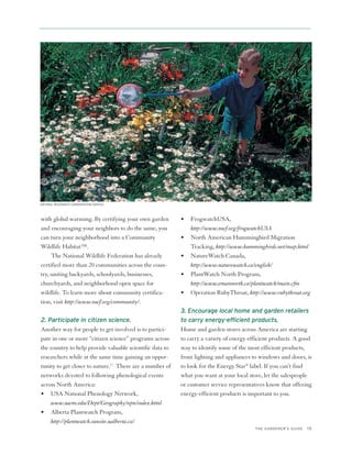 NATURAL RESOURCES CONSERVATION SERVICE




with global warming. By certifying your own garden        •   FrogwatchUSA,
and encouraging your neighbors to do the same, you            http://www.nwf.org/frogwatchUSA
can turn your neighborhood into a Community               •   North American Hummingbird Migration
Wildlife Habitat™.                                            Tracking, http://www.hummingbirds.net/map.html
     The National Wildlife Federation has already         •   NatureWatch Canada,
certified more than 20 communities across the coun-           http://www.naturewatch.ca/english/
try, uniting backyards, schoolyards, businesses,          •   PlantWatch North Program,
churchyards, and neighborhood open space for                  http://www.emannorth.ca/plantwatch/main.cfm
wildlife. To learn more about community certifica-        •   Operation RubyThroat, http://www.rubythroat.org
tion, visit http://www.nwf.org/community/.
                                                          3. Encourage local home and garden retailers
2. Participate in citizen science.                        to carry energy-efficient products.
Another way for people to get involved is to partici-     Home and garden stores across America are starting
pate in one or more “citizen science” programs across     to carry a variety of energy-efficient products. A good
the country to help provide valuable scientific data to   way to identify some of the most efficient products,
researchers while at the same time gaining an oppor-      from lighting and appliances to windows and doors, is
tunity to get closer to nature.12 There are a number of   to look for the Energy Star® label. If you can’t find
networks devoted to following phenological events         what you want at your local store, let the salespeople
across North America:                                     or customer service representatives know that offering
• USA National Phenology Network,                         energy-efficient products is important to you.
    www.uwm.edu/Dept/Geography/npn/index.html
• Alberta Plantwatch Program,
    http://plantwatch.sunsite.ualberta.ca/
                                                                                         THE GARDENER’S GUIDE   15
 