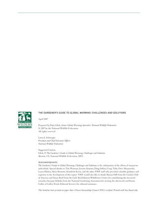 THE GARDENER’S GUIDE TO GLOBAL WARMING: CHALLENGES AND SOLUTIONS

April 2007

Prepared by Patty Glick, Senior Global Warming Specialist, National Wildlife Federation
© 2007 by the National Wildlife Federation
All rights reserved.

Larry J. Schweiger
President and Chief Executive Officer
National Wildlife Federation

Suggested Citation
Glick, P. The Gardener’s Guide to Global Warming: Challenges and Solutions
(Reston, VA: National Wildlife Federation, 2007).

Acknowledgments
The Gardener’s Guide to Global Warming: Challenges and Solutions is the culmination of the efforts of numerous
individuals. Special thanks to Tim Warman, Jeremy Symons, Doug Inkley, Craig Tufts, Dave Mizejewski,
Laura Hickey, Mary Burnette, Kimberly Kerin, and the other NWF staff who provided valuable guidance and
expertise in the development of this report. NWF would also like to thank Marian Hill from the Garden Club
of America and Susan Rieff from the Lady Bird Johnson Wildflower Center for contributing the foreword
remarks; Suzanne DeJohn from the National Gardening Association for writing the afterword; and Krista
Galley of Galley Proofs Editorial Services for editorial assistance.

This book has been printed on paper that is Forest Stewardship Council (FSC) certified. Printed with Soy-Based inks.
 