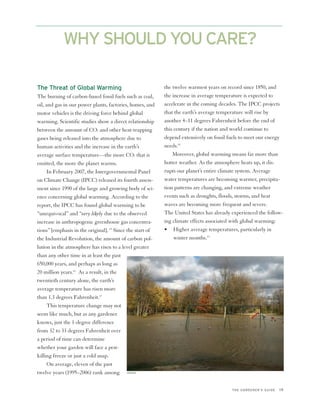 WHY SHOULD YOU CARE?

The Threat of Global Warming                               the twelve warmest years on record since 1850, and
The burning of carbon-based fossil fuels such as coal,     the increase in average temperature is expected to
oil, and gas in our power plants, factories, homes, and    accelerate in the coming decades. The IPCC projects
motor vehicles is the driving force behind global          that the earth’s average temperature will rise by
warming. Scientific studies show a direct relationship     another 4–11 degrees Fahrenheit before the end of
between the amount of CO2 and other heat-trapping          this century if the nation and world continue to
gases being released into the atmosphere due to            depend extensively on fossil fuels to meet our energy
human activities and the increase in the earth’s           needs.18
average surface temperature—the more CO2 that is               Moreover, global warming means far more than
emitted, the more the planet warms.                        hotter weather. As the atmosphere heats up, it dis-
      In February 2007, the Intergovernmental Panel        rupts our planet’s entire climate system. Average
on Climate Change (IPCC) released its fourth assess-       water temperatures are becoming warmer, precipita-
ment since 1990 of the large and growing body of sci-      tion patterns are changing, and extreme weather
ence concerning global warming. According to the           events such as droughts, floods, storms, and heat
report, the IPCC has found global warming to be            waves are becoming more frequent and severe.
“unequivocal” and “very likely due to the observed         The United States has already experienced the follow-
increase in anthropogenic greenhouse gas concentra-        ing climate effects associated with global warming:
tions” [emphasis in the original]. 15 Since the start of   • Higher average temperatures, particularly in
the Industrial Revolution, the amount of carbon pol-            winter months.19
lution in the atmosphere has risen to a level greater
than any other time in at least the past
650,000 years, and perhaps as long as
20 million years.16 As a result, in the
twentieth century alone, the earth’s
average temperature has risen more
than 1.3 degrees Fahrenheit.17
      This temperature change may not
seem like much, but as any gardener
knows, just the 1-degree difference
from 32 to 33 degrees Fahrenheit over
a period of time can determine
whether your garden will face a pest-
killing freeze or just a cold snap.
      On average, eleven of the past
twelve years (1995–2006) rank among ISTOCK

                                                                                         THE GARDENER’S GUIDE   19
 
