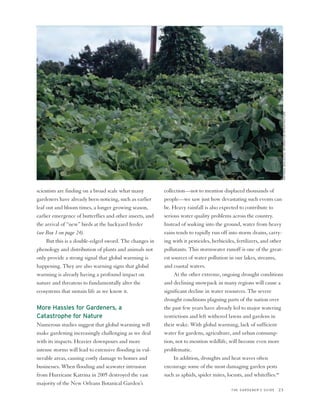 NATIONAL BIOLOGICAL INFORMATION INFRASTRUCTURE
scientists are finding on a broad scale what many         collection—not to mention displaced thousands of
gardeners have already been noticing, such as earlier     people—we saw just how devastating such events can
leaf out and bloom times, a longer growing season,        be. Heavy rainfall is also expected to contribute to
earlier emergence of butterflies and other insects, and   serious water quality problems across the country.
the arrival of “new” birds at the backyard feeder         Instead of soaking into the ground, water from heavy
(see Box 1 on page 24).                                   rains tends to rapidly run off into storm drains, carry-
     But this is a double-edged sword. The changes in     ing with it pesticides, herbicides, fertilizers, and other
phenology and distribution of plants and animals not      pollutants. This stormwater runoff is one of the great-
only provide a strong signal that global warming is       est sources of water pollution in our lakes, streams,
happening. They are also warning signs that global        and coastal waters.
warming is already having a profound impact on                 At the other extreme, ongoing drought conditions
nature and threatens to fundamentally alter the           and declining snowpack in many regions will cause a
ecosystems that sustain life as we know it.               significant decline in water resources. The severe
                                                          drought conditions plaguing parts of the nation over
More Hassles for Gardeners, a                             the past few years have already led to major watering
Catastrophe for Nature                                    restrictions and left withered lawns and gardens in
Numerous studies suggest that global warming will         their wake. With global warming, lack of sufficient
make gardening increasingly challenging as we deal        water for gardens, agriculture, and urban consump-
with its impacts. Heavier downpours and more              tion, not to mention wildlife, will become even more
intense storms will lead to extensive flooding in vul-    problematic.
nerable areas, causing costly damage to homes and              In addition, droughts and heat waves often
businesses. When flooding and seawater intrusion          encourage some of the most damaging garden pests
from Hurricane Katrina in 2005 destroyed the vast         such as aphids, spider mites, locusts, and whiteflies.49
majority of the New Orleans Botanical Garden’s
                                                                                          THE GARDENER’S GUIDE   23
 