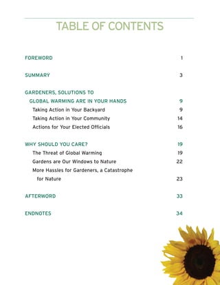 TABLE OF CONTENTS

FOREWORD                                       1


SUMMARY                                        3


GARDENERS, SOLUTIONS TO
 GLOBAL WARMING ARE IN YOUR HANDS              9
  Taking Action in Your Backyard               9
  Taking Action in Your Community             14
  Actions for Your Elected Officials          16


WHY SHOULD YOU CARE?                          19
  The Threat of Global Warming                19
  Gardens are Our Windows to Nature           22
  More Hassles for Gardeners, a Catastrophe
    for Nature                                23


AFTERWORD                                     33


ENDNOTES                                      34
 
