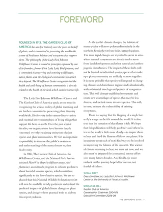 FOREWORD

FOUNDED IN 1913, THE GARDEN CLUB OF                                  As the earth’s climate changes, the habitats of
AMERICA has worked tirelessly over the years on behalf         many species will move poleward (northerly in the
of plants, and is committed to preserving the worldwide        northern hemisphere) from their current locations.
system of biodiverse habitats and ecosystems that support      The most rapid changes are expected to occur in areas
them. The philosophy of the Lady Bird Johnson                  where natural ecosystems are already under stress
Wildflower Center is rooted in principles espoused by one      from land development and other natural and anthro-
of its founders, former First Lady Lady Bird Johnson, and      pogenic disturbances. The impact of these shifts will
is committed to conserving and restoring wildflowers,          not be limited to individual species; species that make
native plants, and the biological communities on which         up a plant community are unlikely to move together.
they depend. The Wildflower Center recognizes that the         It is more probable that species will respond to chang-
health and well-being of human communities is directly         ing climate and disturbance regimes individualistically,
related to the health of the land which sustains human life.   with substantial time lags and periods of reorganiza-
                                                               tion. This will disrupt established ecosystems and
     The Lady Bird Johnson Wildflower Center and               create new assemblages of species that may be less
The Garden Club of America speak as one voice in               diverse, and include more invasive species. This will,
recognizing the serious reality of global warming and          in turn, increase the vulnerability of existing
are further committed to preserving plant diversity            ecosystems.
worldwide. Biodiversity is the extraordinary variety                 There is a saying that the flapping of a single but-
and essential interconnectedness of living things that         terfly’s wings can be felt around the world. It is also
support life here on earth. Over the past several              true that the cessation of that flutter is felt. We hope
decades, our organizations have become deeply                  that this publication will help gardeners and others lis-
concerned over the escalating extinction of plant              ten to the world a little more closely—to inspire them
species and plant communities. We feel an important            to hear and heed the flutters of life on our planet. It is
responsibility to increase the public’s awareness              incumbent upon each of us to find ways to be involved
and understanding of the many threats to plant                 in improving the balance of life on earth. The science
biodiversity.                                                  of climate warming is clear; we must act now, and we
     In 2006, The Garden Club of America, the                  also must be prepared for a sustained, intense effort
Wildflower Center, and the National Park Service               over many future decades. And finally, we must
initiated PlantWise (http://wildflower.utexas.edu/             embark on this journey hopeful for success, not
plantwise), an outreach program to educate gardeners           fearful of failure.
about harmful invasive species, which contribute
                                                               SUSAN RIEFF
significantly to the loss of native species. We are so         Executive Director, Lady Bird Johnson Wildflower
pleased that this National Wildlife Federation report          Center at the University of Texas at Austin.
will now be available to help gardeners understand the
                                                               MARIAN W. HILL
predicted impacts of global climate change on plant            Garden Club of America
species, and also give them practical tools to address         Conservation Chairman 2004-06
                                                               Executive Committee 2006-08
this urgent problem.
                                                                                                 THE GARDENER’S GUIDE   1
 
