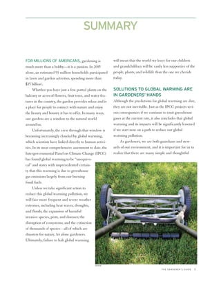 SUMMARY

FOR MILLIONS OF AMERICANS, gardening is                    will mean that the world we leave for our children
much more than a hobby—it is a passion. In 2005            and grandchildren will be vastly less supportive of the
alone, an estimated 91 million households participated     people, plants, and wildlife than the one we cherish
in lawn and garden activities, spending more than          today.
$35 billion1.
      Whether you have just a few potted plants on the     SOLUTIONS TO GLOBAL WARMING ARE
balcony or acres of flowers, fruit trees, and water fea-   IN GARDENERS’ HANDS
tures in the country, the garden provides solace and is    Although the predictions for global warming are dire,
a place for people to connect with nature and enjoy        they are not inevitable. Just as the IPCC projects seri-
the beauty and bounty it has to offer. In many ways,       ous consequences if we continue to emit greenhouse
our gardens are a window to the natural world              gases at the current rate, it also concludes that global
around us.                                                 warming and its impacts will be significantly lessened
      Unfortunately, the view through that window is       if we start now on a path to reduce our global
becoming increasingly clouded by global warming,           warming pollution.
which scientists have linked directly to human activi-          As gardeners, we are both guardians and stew-
ties. In its most comprehensive assessment to date, the    ards of our environment, and it is important for us to
Intergovernmental Panel on Climate Change (IPCC)           realize that there are many simple and thoughtful
has found global warming to be “unequivo-
cal” and states with unprecedented certain-
ty that this warming is due to greenhouse
gas emissions largely from our burning
fossil fuels.
      Unless we take significant action to
reduce this global warming pollution, we
will face more frequent and severe weather
extremes, including heat waves, droughts,
and floods; the expansion of harmful
invasive species, pests, and diseases; the
disruption of ecosystems; and the extinction
of thousands of species—all of which are
disasters for nature, let alone gardeners.
Ultimately, failure to halt global warming




                                               ISTOCK

                                                                                           THE GARDENER’S GUIDE   3
 