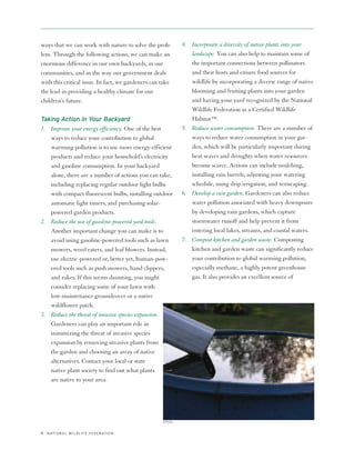ways that we can work with nature to solve the prob-             4. Incorporate a diversity of native plants into your
lem. Through the following actions, we can make an                  landscape. You can also help to maintain some of
enormous difference in our own backyards, in our                    the important connections between pollinators
communities, and in the way our government deals                    and their hosts and ensure food sources for
with this critical issue. In fact, we gardeners can take            wildlife by incorporating a diverse range of native
the lead in providing a healthy climate for our                     blooming and fruiting plants into your garden
children’s future.                                                  and having your yard recognized by the National
                                                                    Wildlife Federation as a Certified Wildlife
Taking Action in Your Backyard                                      Habitat™.
1. Improve your energy efficiency. One of the best               5. Reduce water consumption. There are a number of
   ways to reduce your contribution to global                       ways to reduce water consumption in your gar-
   warming pollution is to use more energy-efficient                den, which will be particularly important during
   products and reduce your household’s electricity                 heat waves and droughts when water resources
   and gasoline consumption. In your backyard                       become scarce. Actions can include mulching,
   alone, there are a number of actions you can take,               installing rain barrels, adjusting your watering
   including replacing regular outdoor light bulbs                  schedule, using drip irrigation, and xeriscaping.
   with compact fluorescent bulbs, installing outdoor            6. Develop a rain garden. Gardeners can also reduce
   automatic light timers, and purchasing solar-                    water pollution associated with heavy downpours
   powered garden products.                                         by developing rain gardens, which capture
2. Reduce the use of gasoline-powered yard tools.                   stormwater runoff and help prevent it from
   Another important change you can make is to                      entering local lakes, streams, and coastal waters.
   avoid using gasoline-powered tools such as lawn               7. Compost kitchen and garden waste. Composting
   mowers, weed eaters, and leaf blowers. Instead,                  kitchen and garden waste can significantly reduce
   use electric-powered or, better yet, human-pow-                  your contribution to global warming pollution,
   ered tools such as push mowers, hand clippers,                   especially methane, a highly potent greenhouse
   and rakes. If this seems daunting, you might                     gas. It also provides an excellent source of
   consider replacing some of your lawn with
   low-maintenance groundcover or a native
   wildflower patch.
3. Reduce the threat of invasive species expansion.
   Gardeners can play an important role in
   minimizing the threat of invasive species
   expansion by removing invasive plants from
   the garden and choosing an array of native
   alternatives. Contact your local or state
   native plant society to find out what plants
   are native to your area.




                                                        ISTOCK


4   N AT I O N A L W I L D L I F E F E D E R AT I O N
 