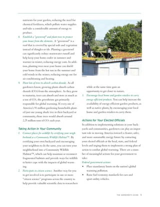 nutrients for your garden, reducing the need for
   chemical fertilizers, which pollute water supplies
   and take a considerable amount of energy to
   produce.
8. Establish a “greenroof” and plant trees to protect
   your house from the elements. A “greenroof” is a
   roof that is covered by special soils and vegetation
   instead of shingles or tile. Planting a greenroof
   can significantly reduce stormwater runoff and
   help keep your home cooler in summer and
   warmer in winter, reducing energy costs. In addi-
   tion, planting trees near your home can shield
   your home from the hot sun in the summer and
   cold winds in the winter, reducing energy use for
                                                           ISTOCK
   air conditioning and heating.
9. Plant lots of trees to absorb carbon dioxide. As all
   gardeners know, growing plants absorb carbon               while at the same time gain an
   dioxide (CO2) from the atmosphere. As they grow            opportunity to get closer to nature.
   to maturity, trees can absorb and store as much as      3. Encourage local home and garden retailers to carry
   a ton of CO2, the greenhouse gas primarily                 energy-efficient products. You can help increase the
   responsible for global warming. If every one of            availability of energy-efficient garden products, as
   America’s 91 million gardening households plant-           well as native plants, by encouraging your local
   ed just one young shade tree in their backyard or          home and garden retailers to carry them.
   community, those trees would absorb around
   2.25 million tons of CO2 each year.                     Actions for Your Elected Officials
                                                           In addition to implementing solutions in your back-
Taking Action in Your Community                            yards and communities, gardeners can play an impor-
1. Connect places for wildlife by certifying your neigh-   tant role in moving America toward a cleaner, safer,
   borhood as a Community Wildlife Habitat™. By            and more sustainable energy future by contacting
   certifying your own backyard and encouraging            your elected officials at the local, state, and federal
   your neighbors to do the same, you can turn your        levels and urging them to implement a strong plan of
   neighborhood into a Community Wildlife                  action to combat global warming. There are a num-
   Habitat™, which can help maintain or reconnect          ber of meaningful actions for your government to
   fragmented habitats and provide ways for wildlife       take:
   to better cope with the impacts of global warm-         Federal government actions:
   ing.                                                    • Place mandatory limits on the nation’s global
2. Participate in citizen science. Another way for you          warming pollution.
   to get involved is to participate in one or more        • Raise fuel economy standards for cars and
   “citizen science” programs across the country to             sport-utility vehicles.
   help provide valuable scientific data to researchers


                                                                                           THE GARDENER’S GUIDE   5
 