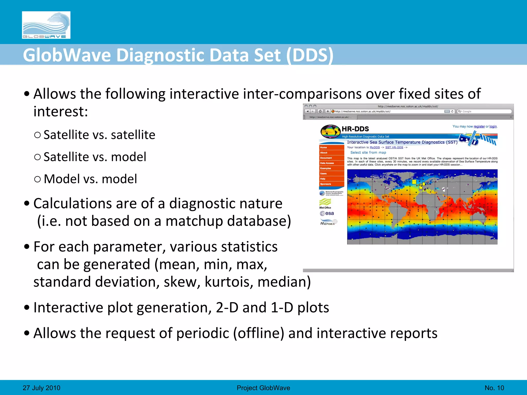 GlobWave Diagnostic Data Set (DDS) Allows the following interactive inter-comparisons over fixed sites of interest: Satellite vs. satellite Satellite vs. model Model vs. model Calculations are of a diagnostic nature  (i.e. not based on a matchup database) For each parameter, various statistics  can be generated (mean, min, max,  standard deviation, skew, kurtois, median) Interactive plot generation, 2-D and 1-D plots Allows the request of periodic (offline) and interactive reports No.  27 July 2010 Project GlobWave 