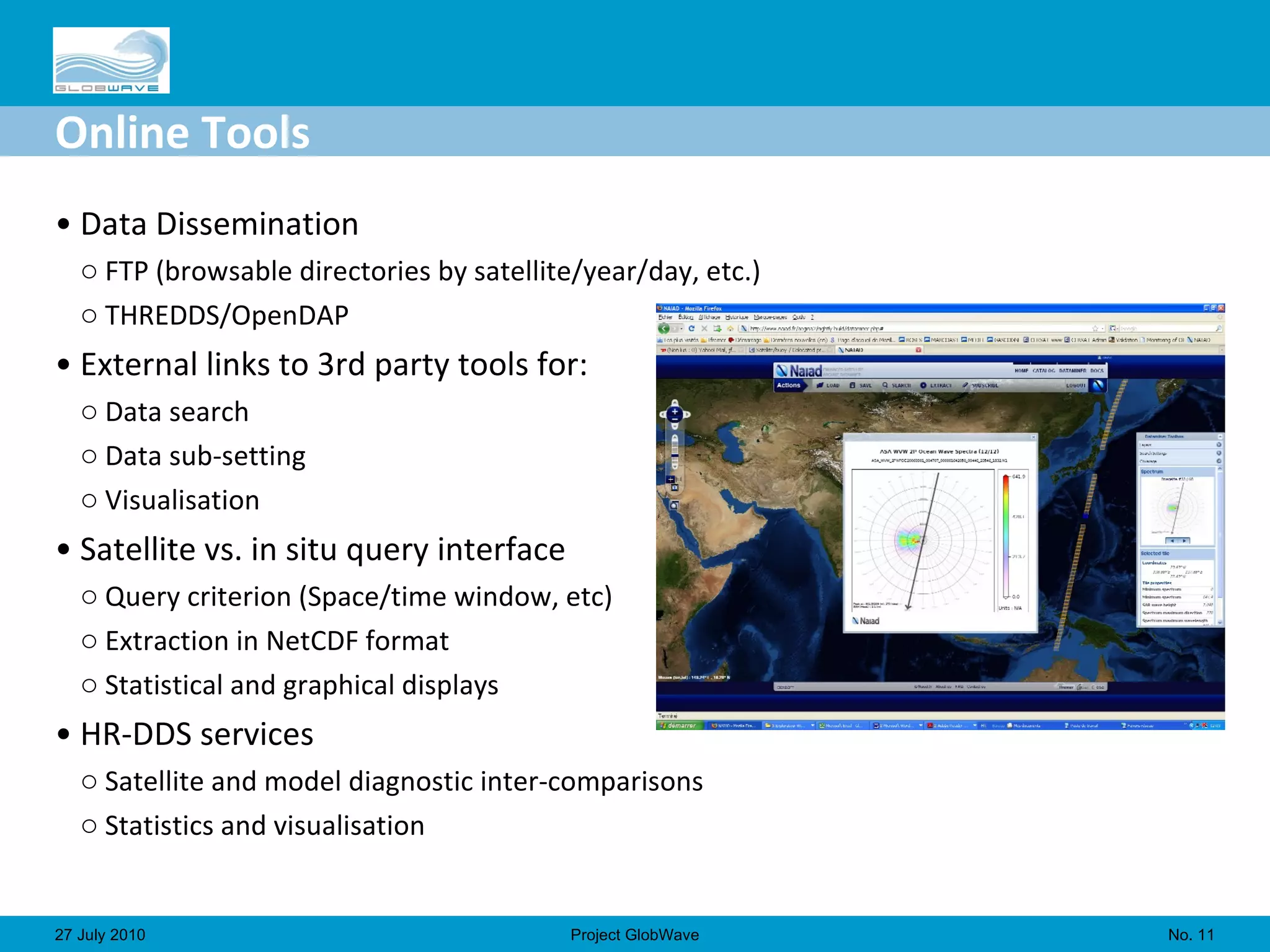 Online Tools Data Dissemination  FTP (browsable directories by satellite/year/day, etc.) THREDDS/OpenDAP  External links to 3rd party tools for:  Data search Data sub-setting Visualisation Satellite vs. in situ query interface  Query criterion (Space/time window, etc) Extraction in NetCDF format Statistical and graphical displays HR-DDS services  Satellite and model diagnostic inter-comparisons Statistics and visualisation No.  27 July 2010 Project GlobWave 