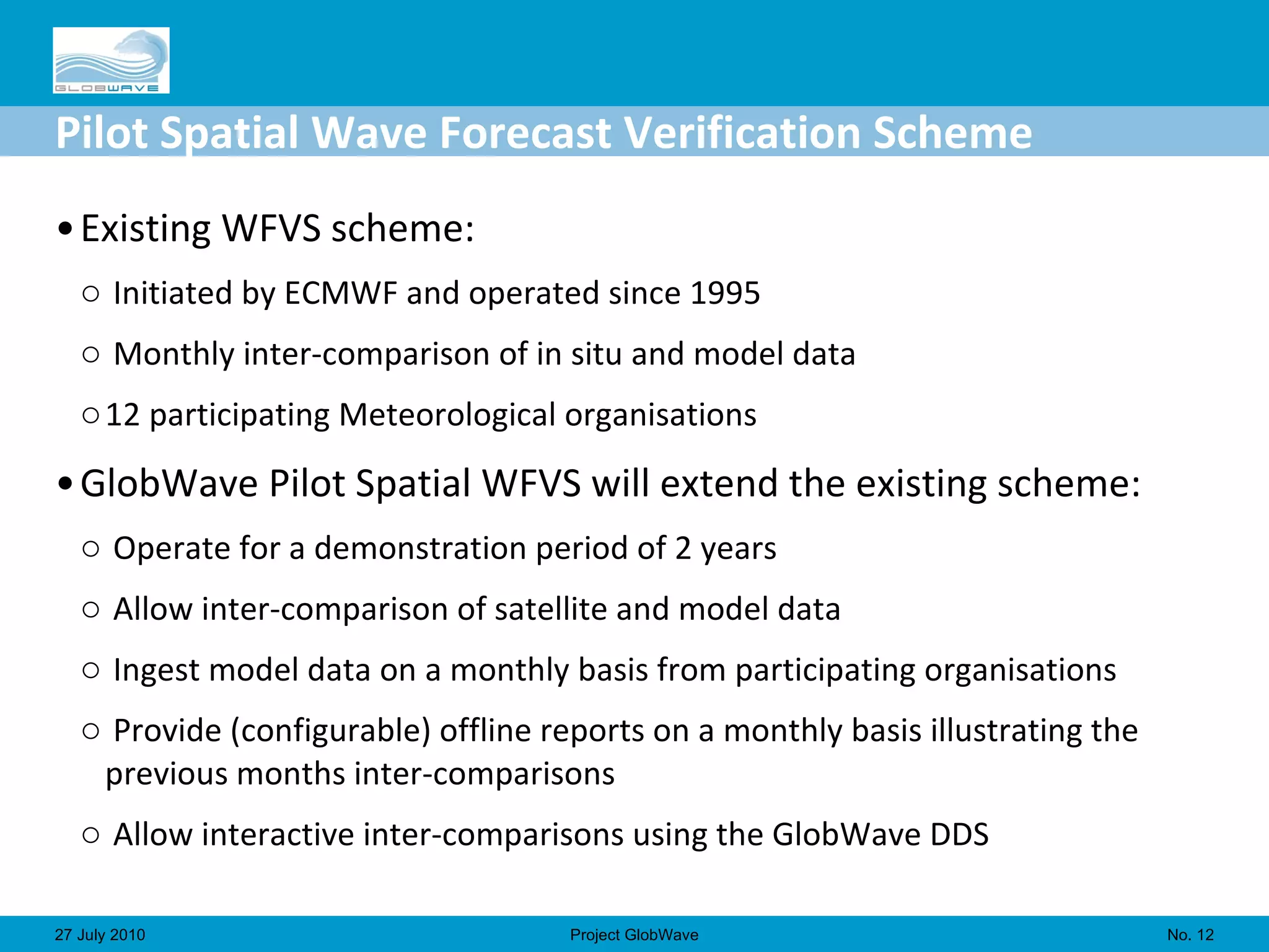 Pilot Spatial Wave Forecast Verification Scheme Existing WFVS scheme: Initiated by ECMWF and operated since 1995 Monthly inter-comparison of in situ and model data 12 participating Meteorological organisations GlobWave Pilot Spatial WFVS will extend the existing scheme: Operate for a demonstration period of 2 years Allow inter-comparison of satellite and model data Ingest model data on a monthly basis from participating organisations Provide (configurable) offline reports on a monthly basis illustrating the previous months inter-comparisons Allow interactive inter-comparisons using the GlobWave DDS No.  27 July 2010 Project GlobWave 