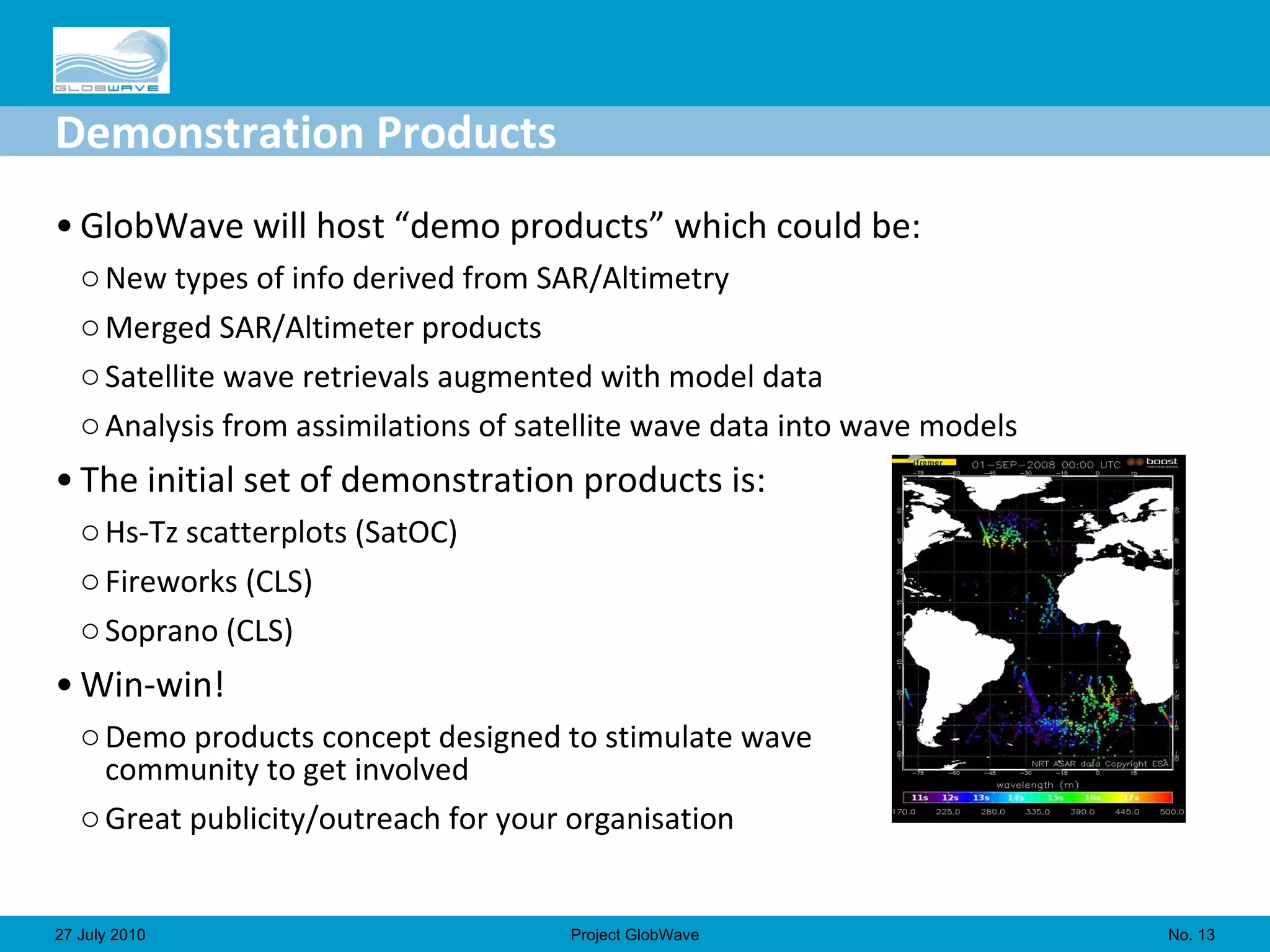 Demonstration Products GlobWave will host “demo products” which could be: New types of info derived from SAR/Altimetry Merged SAR/Altimeter products Satellite wave retrievals augmented with model data Analysis from assimilations of satellite wave data into wave models The initial set of demonstration products is: Hs-Tz scatterplots (SatOC) Fireworks (CLS) Soprano (CLS) Win-win! Demo products concept designed to stimulate wave  community to get involved Great publicity/outreach for your organisation No.  27 July 2010 Project GlobWave 