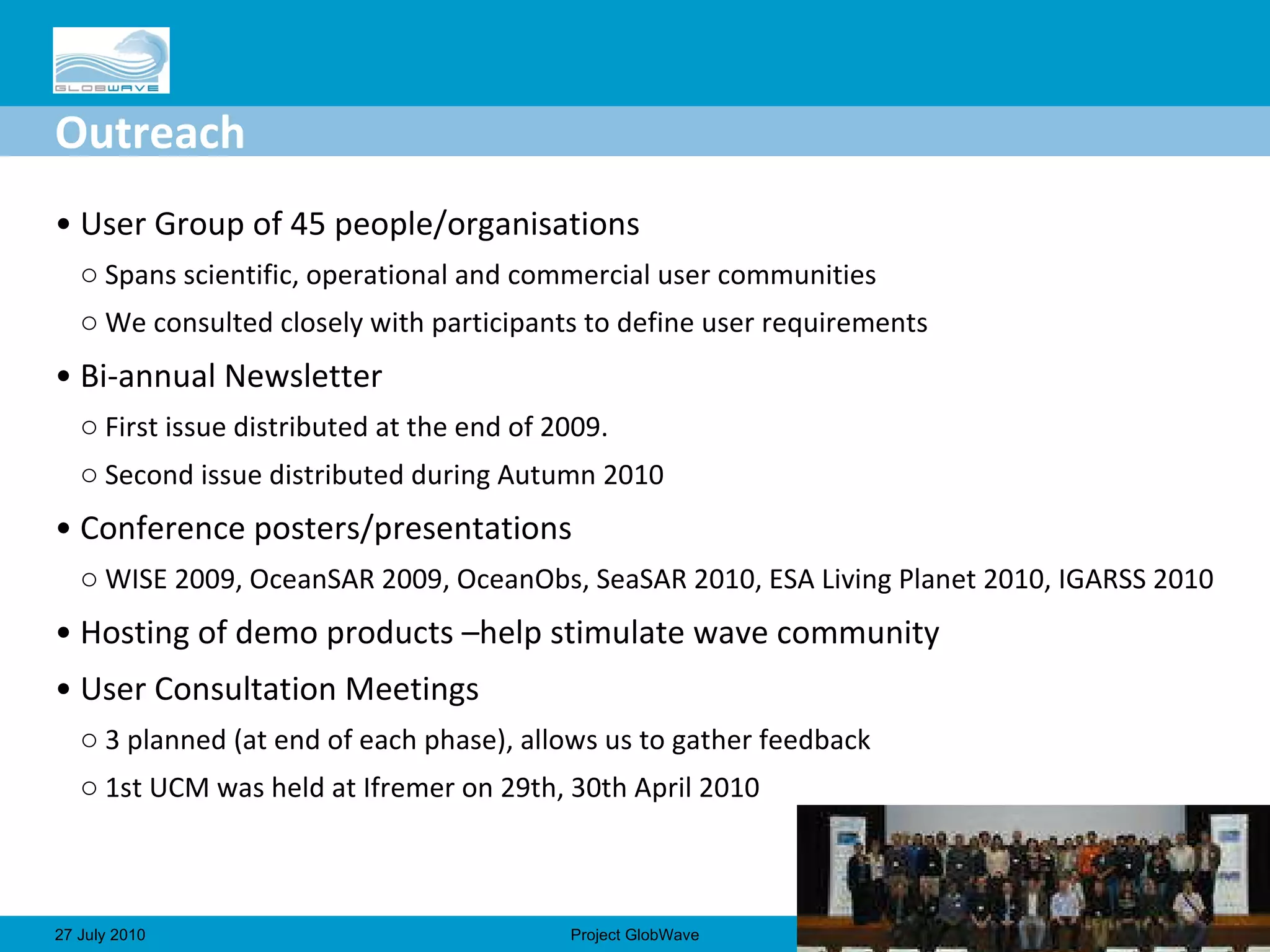 Outreach User Group of 45 people/organisations Spans scientific, operational and commercial user communities We consulted closely with participants to define user requirements Bi-annual Newsletter First issue distributed at the end of 2009. Second issue distributed during Autumn 2010 Conference posters/presentations WISE 2009, OceanSAR 2009, OceanObs, SeaSAR 2010, ESA Living Planet 2010, IGARSS 2010 Hosting of demo products –help stimulate wave community User Consultation Meetings 3 planned (at end of each phase), allows us to gather feedback 1st UCM was held at Ifremer on 29th, 30th April 2010 No.  27 July 2010 Project GlobWave 