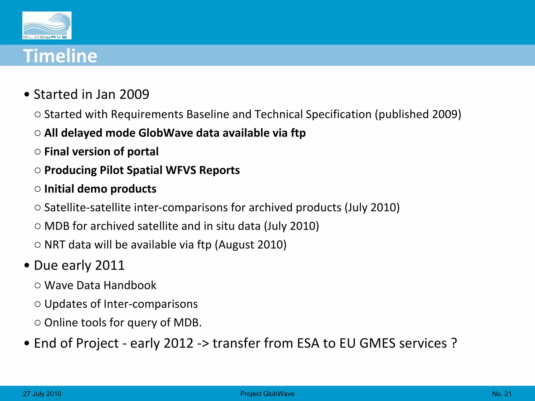 Timeline Started in Jan 2009 Started with Requirements Baseline and Technical Specification (published 2009) All delayed mode GlobWave data available via ftp  Final version of portal Producing Pilot Spatial WFVS Reports Initial demo products Satellite-satellite inter-comparisons for archived products (July 2010) MDB for archived satellite and in situ data (July 2010) NRT data will be available via ftp (August 2010) Due early 2011 Wave Data Handbook Updates of Inter-comparisons Online tools for query of MDB. End of Project - early 2012 -> transfer from ESA to EU GMES services ? No.  27 July 2010 Project GlobWave 