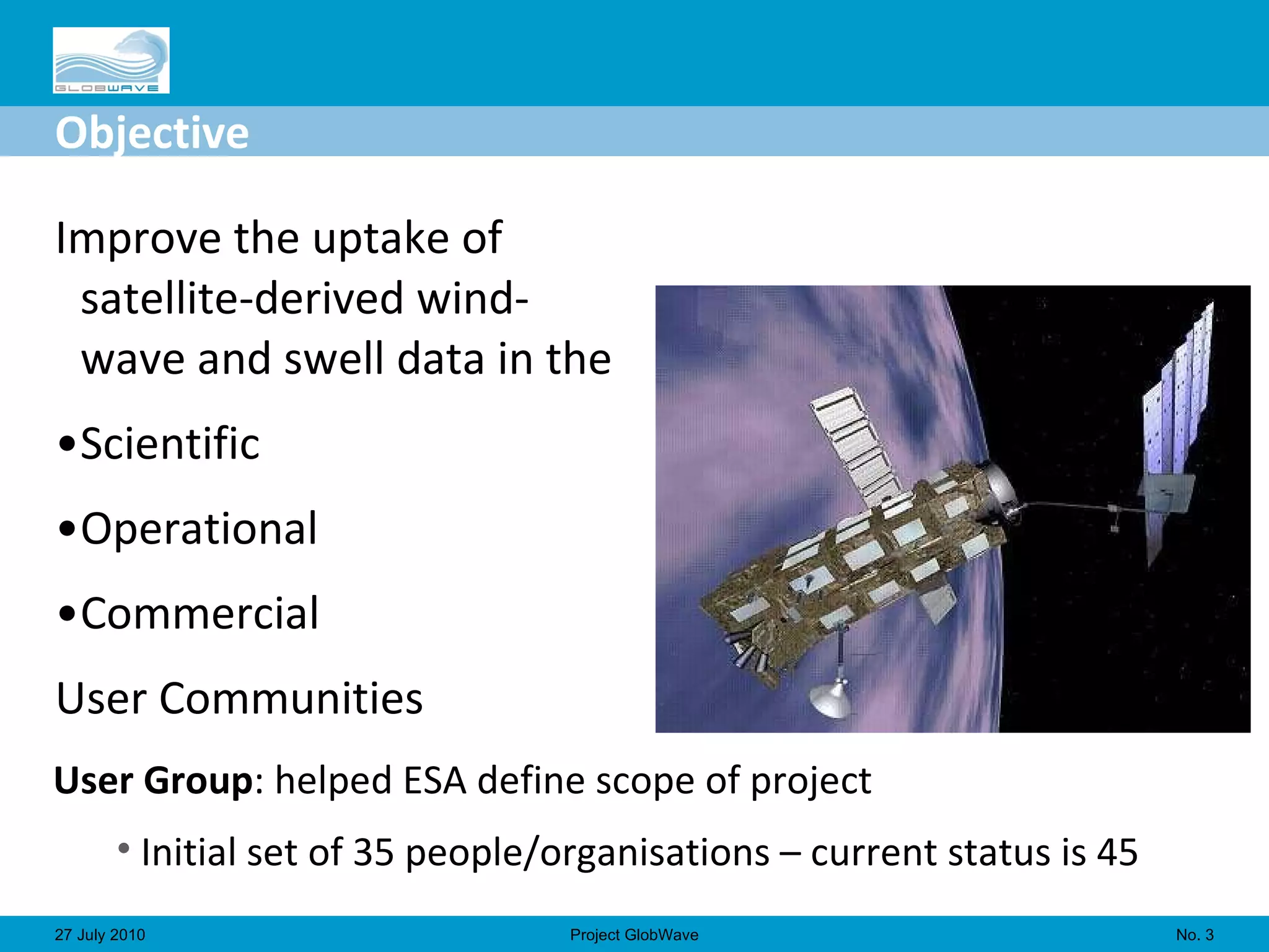Objective Improve the uptake of satellite-derived wind-wave and swell data in the Scientific Operational Commercial  User Communities  No.  27 July 2010 Project GlobWave User Group : helped ESA define scope of project Initial set of 35 people/organisations – current status is 45 