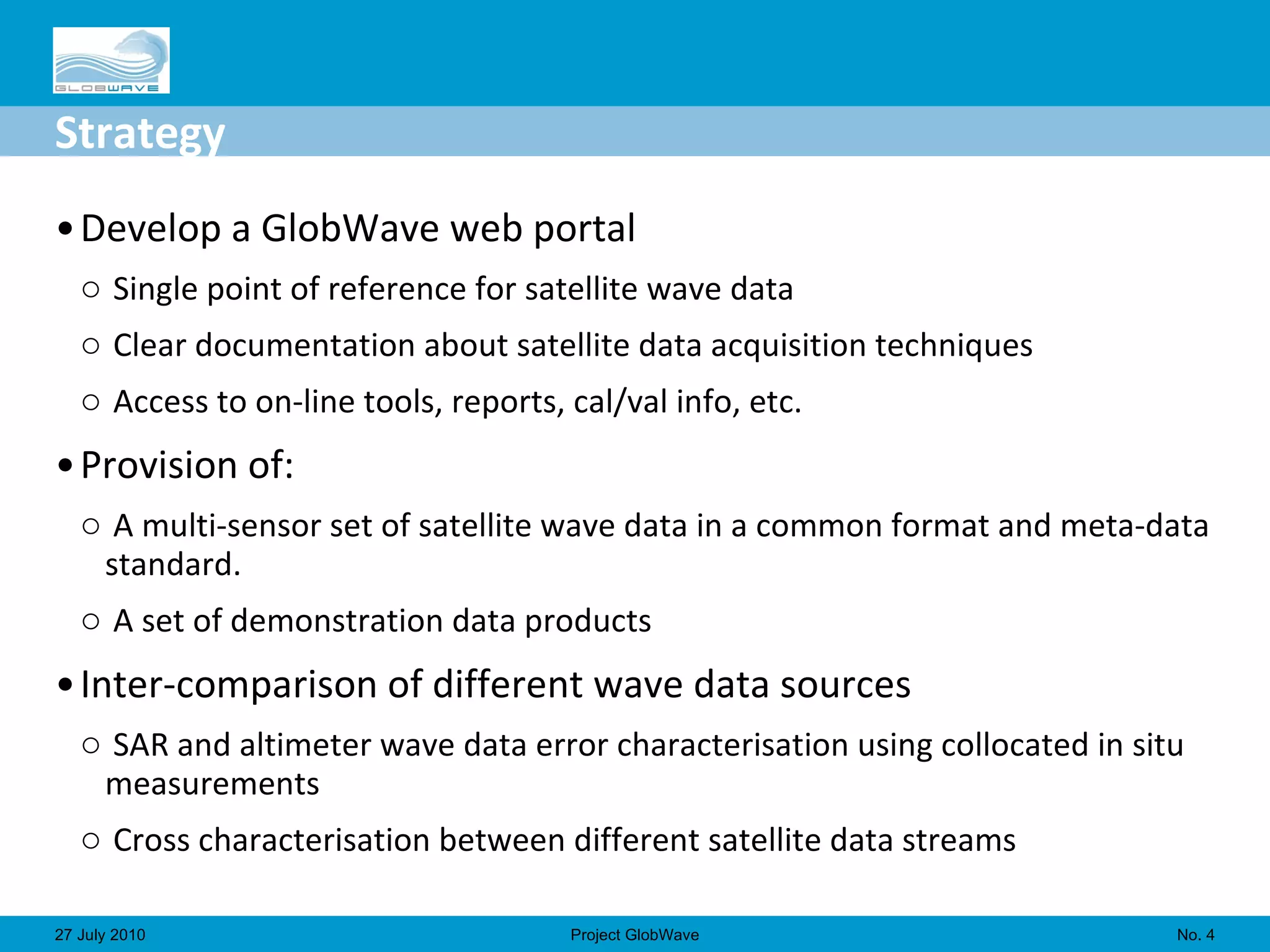 Strategy Develop a GlobWave web portal  Single point of reference for satellite wave data Clear documentation about satellite data acquisition techniques Access to on-line tools, reports, cal/val info, etc. Provision of: A multi-sensor set of satellite wave data in a common format and meta-data standard.  A set of demonstration data products Inter-comparison of different wave data sources  SAR and altimeter wave data error characterisation using collocated in situ measurements  Cross characterisation between different satellite data streams  No.  27 July 2010 Project GlobWave 