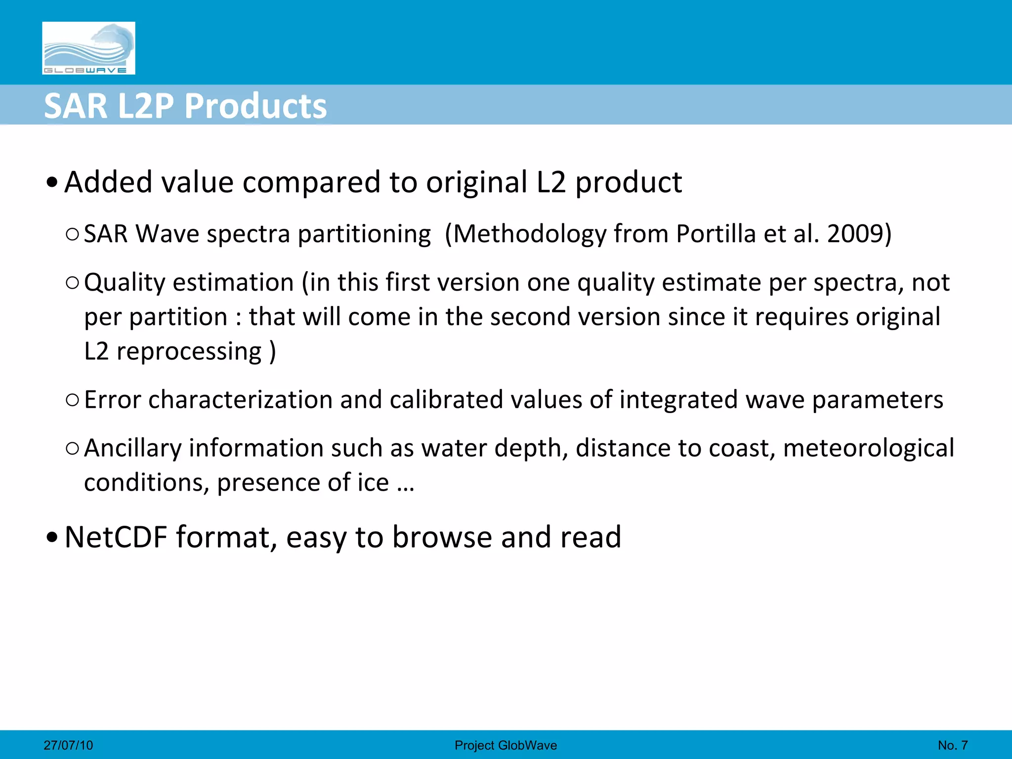 SAR L2P Products Added value compared to original L2 product SAR Wave spectra partitioning  (Methodology from Portilla et al. 2009) Quality estimation (in this first version one quality estimate per spectra, not per partition : that will come in the second version since it requires original L2 reprocessing ) Error characterization and calibrated values of integrated wave parameters Ancillary information such as water depth, distance to coast, meteorological conditions, presence of ice … NetCDF format, easy to browse and read No.  27/07/10 Project GlobWave 
