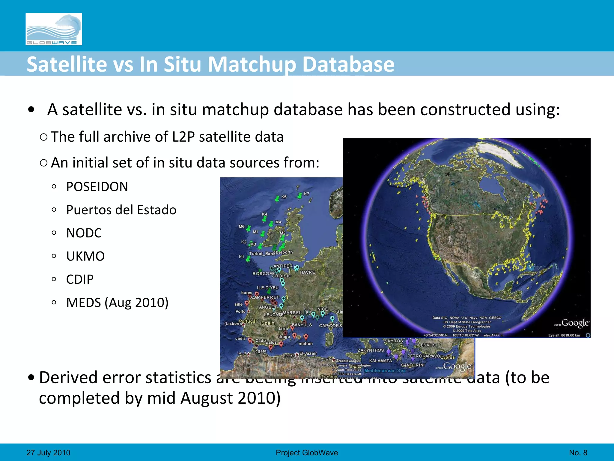 Satellite vs In Situ Matchup Database A satellite vs. in situ matchup database has been constructed using: The full archive of L2P satellite data An initial set of in situ data sources from: POSEIDON Puertos del Estado NODC UKMO CDIP MEDS (Aug 2010) Derived error statistics are beeing inserted into satellite data (to be completed by mid August 2010) No.  27 July 2010 Project GlobWave 