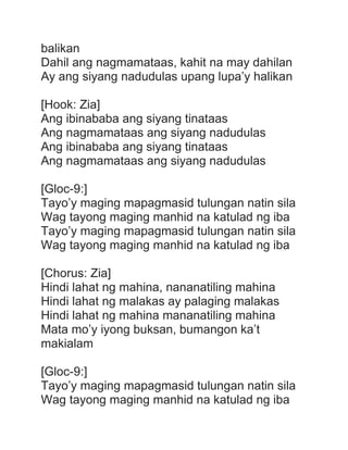 balikan
Dahil ang nagmamataas, kahit na may dahilan
Ay ang siyang nadudulas upang lupa’y halikan
[Hook: Zia]
Ang ibinababa ang siyang tinataas
Ang nagmamataas ang siyang nadudulas
Ang ibinababa ang siyang tinataas
Ang nagmamataas ang siyang nadudulas
[Gloc-9:]
Tayo’y maging mapagmasid tulungan natin sila
Wag tayong maging manhid na katulad ng iba
Tayo’y maging mapagmasid tulungan natin sila
Wag tayong maging manhid na katulad ng iba
[Chorus: Zia]
Hindi lahat ng mahina, nananatiling mahina
Hindi lahat ng malakas ay palaging malakas
Hindi lahat ng mahina mananatiling mahina
Mata mo’y iyong buksan, bumangon ka’t
makialam
[Gloc-9:]
Tayo’y maging mapagmasid tulungan natin sila
Wag tayong maging manhid na katulad ng iba
 