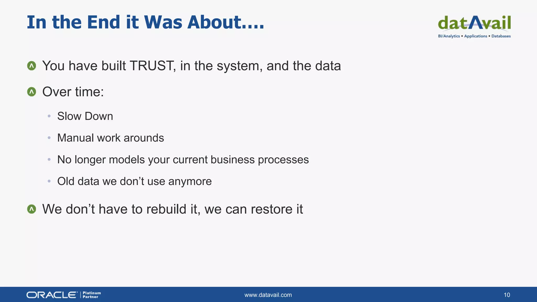 www.datavail.com 10
You have built TRUST, in the system, and the data
Over time:
• Slow Down
• Manual work arounds
• No longer models your current business processes
• Old data we don’t use anymore
We don’t have to rebuild it, we can restore it
In the End it Was About….
 