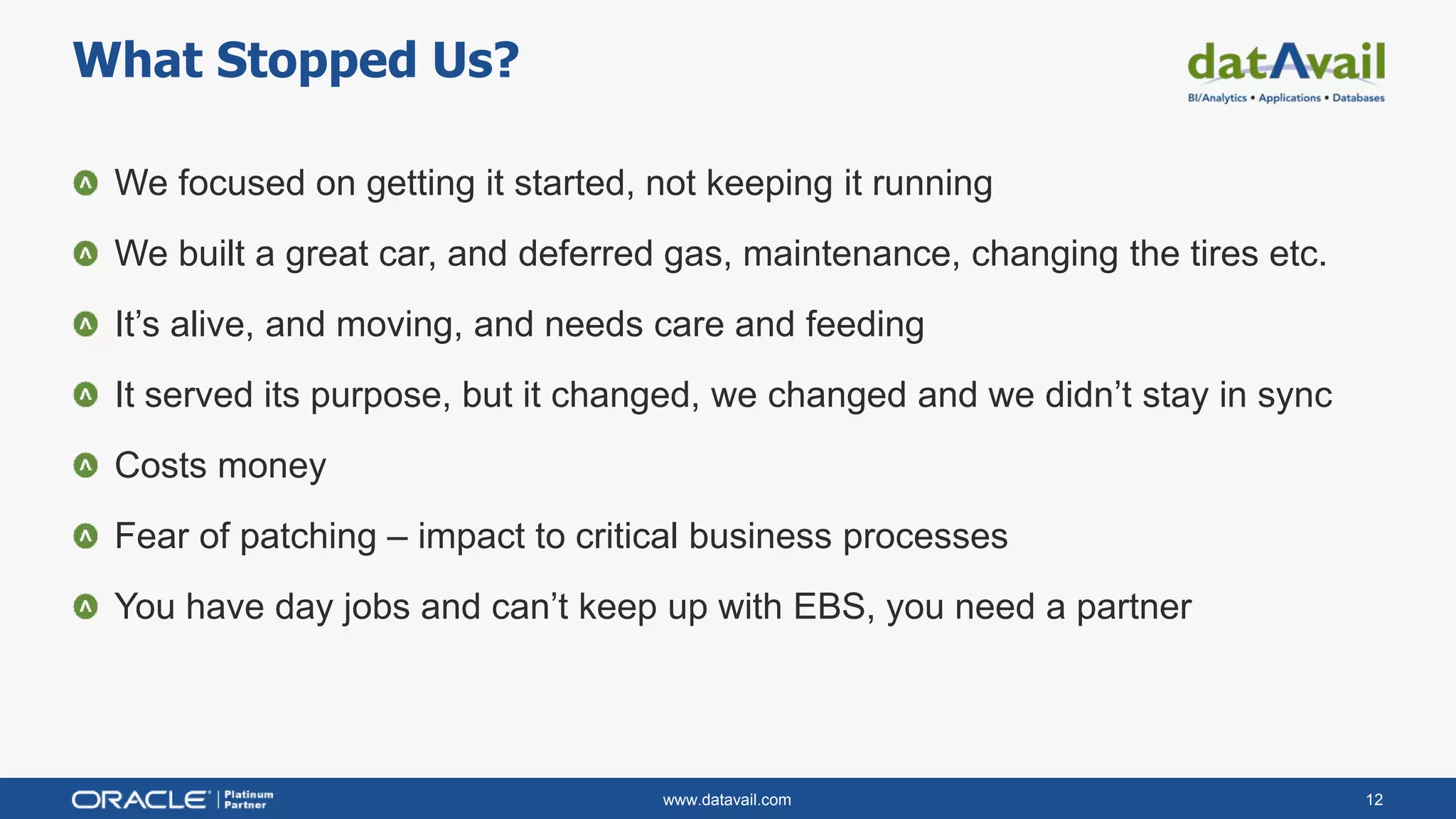 www.datavail.com 12
We focused on getting it started, not keeping it running
We built a great car, and deferred gas, maintenance, changing the tires etc.
It’s alive, and moving, and needs care and feeding
It served its purpose, but it changed, we changed and we didn’t stay in sync
Costs money
Fear of patching – impact to critical business processes
You have day jobs and can’t keep up with EBS, you need a partner
What Stopped Us?
 