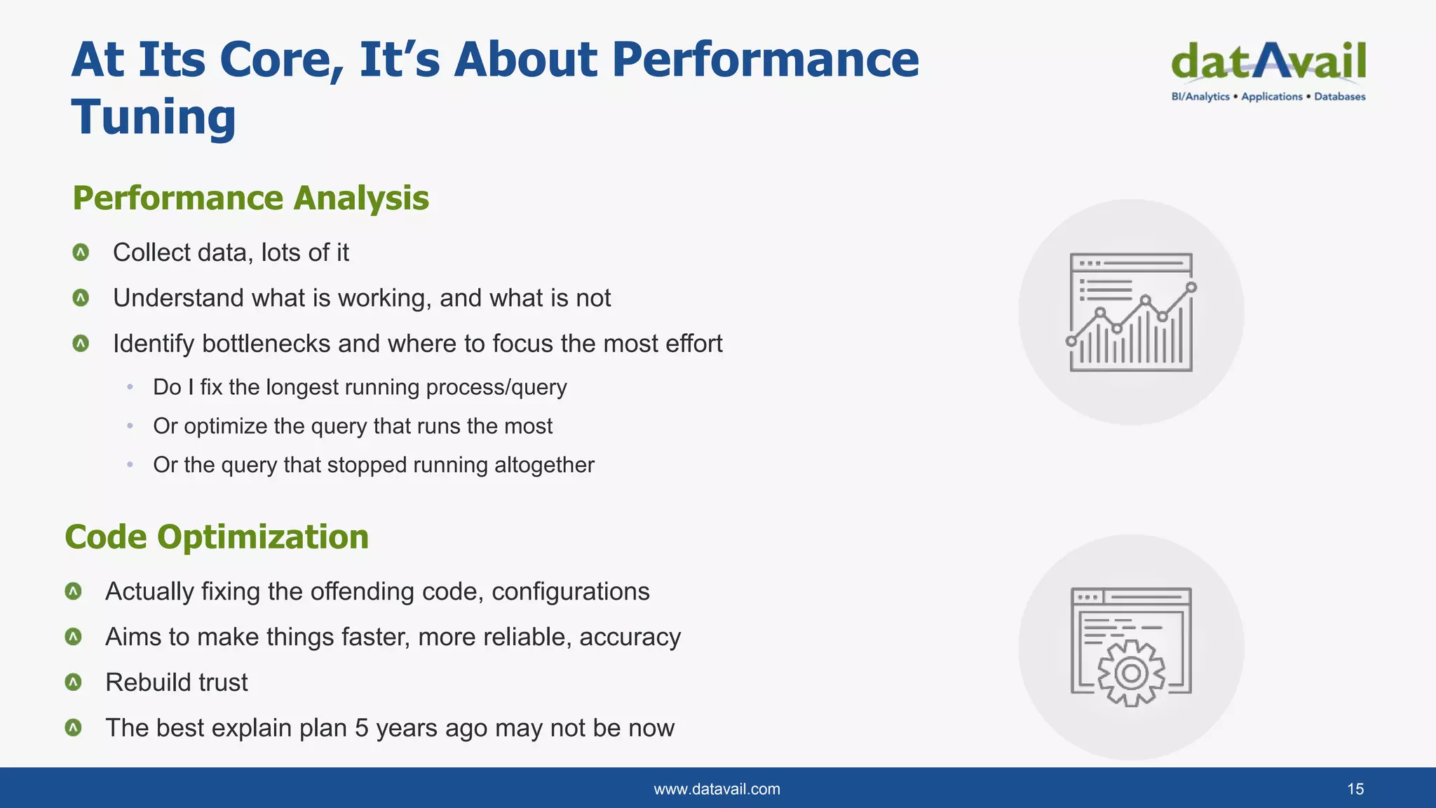 www.datavail.com 15
Performance Analysis
Collect data, lots of it
Understand what is working, and what is not
Identify bottlenecks and where to focus the most effort
• Do I fix the longest running process/query
• Or optimize the query that runs the most
• Or the query that stopped running altogether
At Its Core, It’s About Performance
Tuning
Code Optimization
Actually fixing the offending code, configurations
Aims to make things faster, more reliable, accuracy
Rebuild trust
The best explain plan 5 years ago may not be now
 