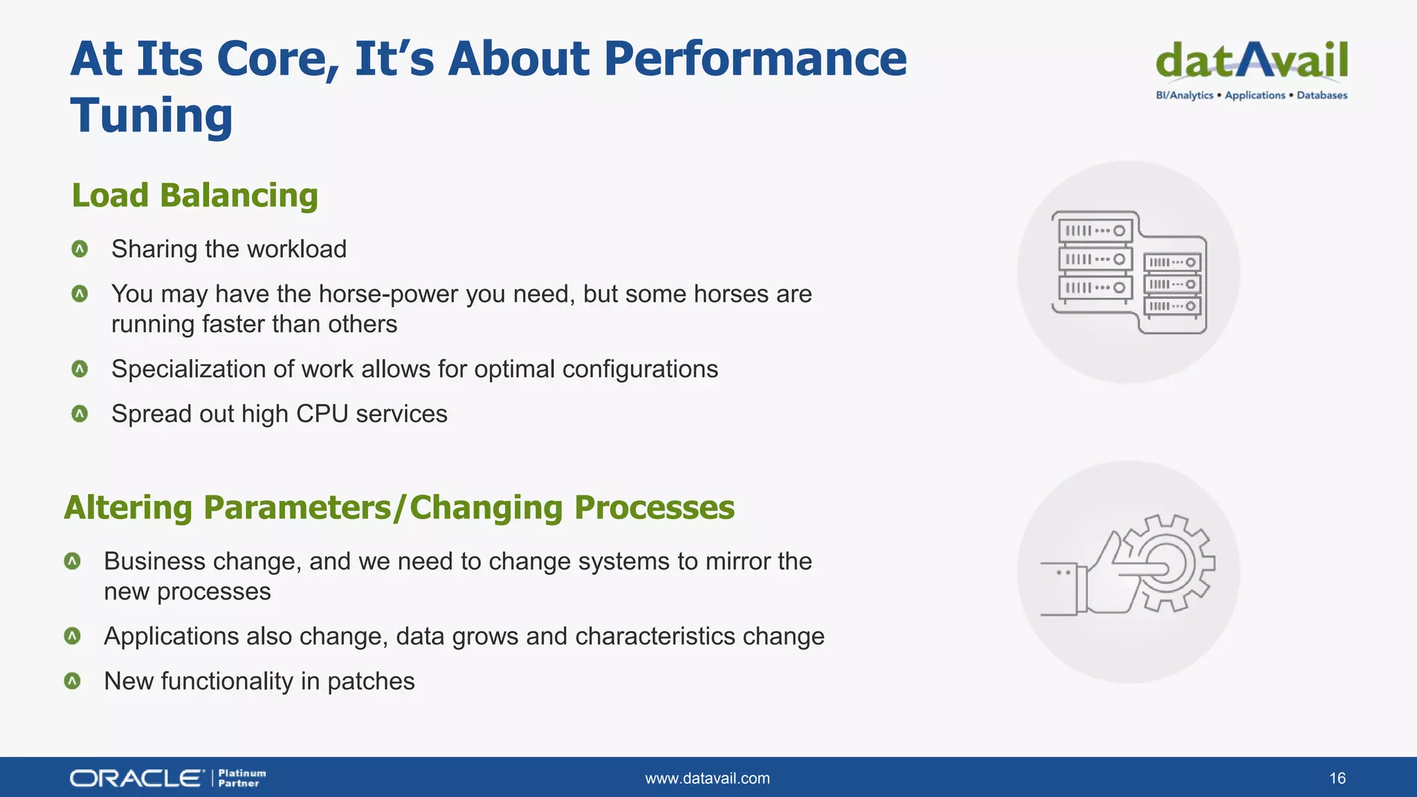 www.datavail.com 16
Load Balancing
Sharing the workload
You may have the horse-power you need, but some horses are
running faster than others
Specialization of work allows for optimal configurations
Spread out high CPU services
At Its Core, It’s About Performance
Tuning
Altering Parameters/Changing Processes
Business change, and we need to change systems to mirror the
new processes
Applications also change, data grows and characteristics change
New functionality in patches
 