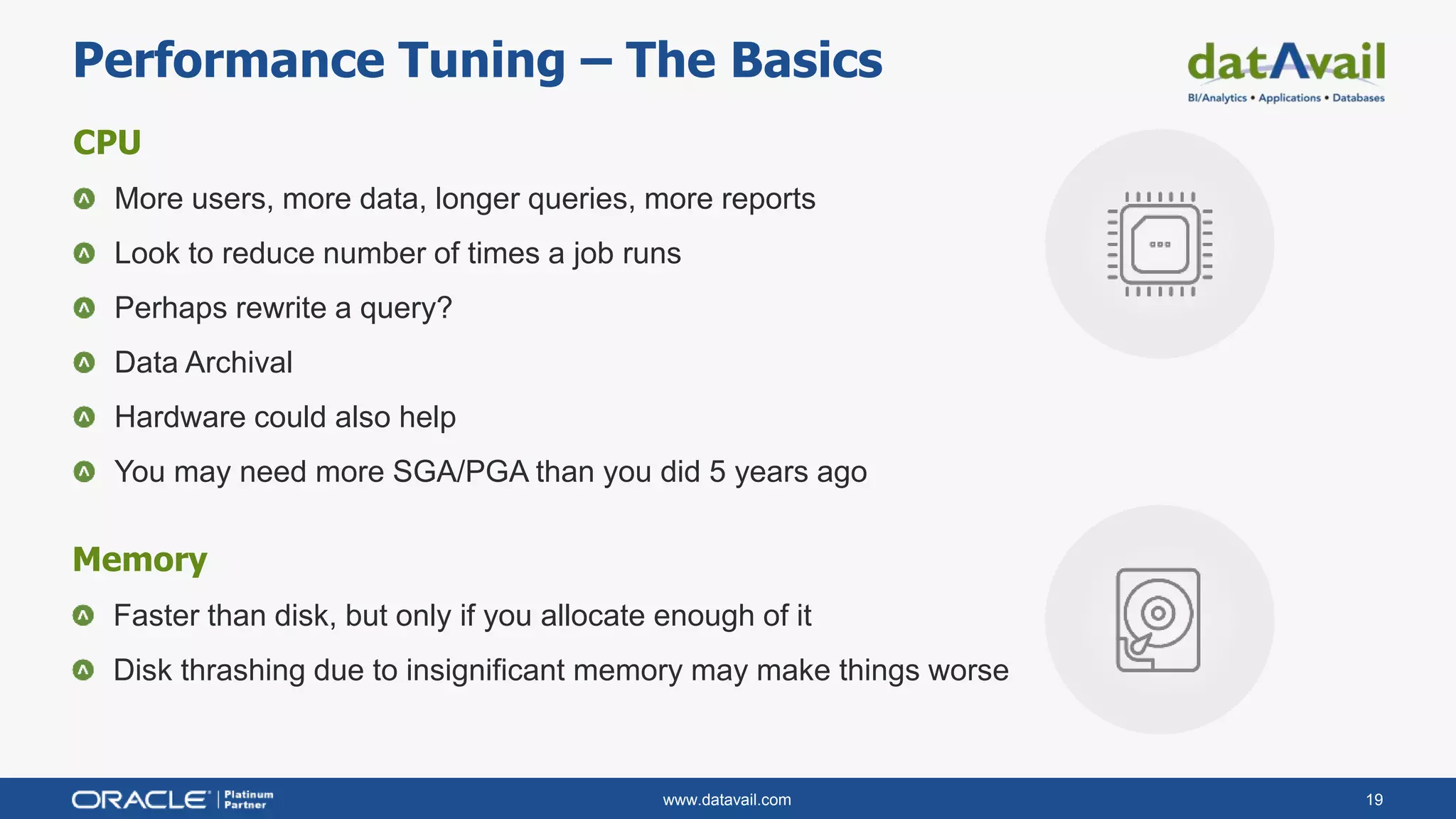 www.datavail.com 19
CPU
More users, more data, longer queries, more reports
Look to reduce number of times a job runs
Perhaps rewrite a query?
Data Archival
Hardware could also help
You may need more SGA/PGA than you did 5 years ago
Performance Tuning – The Basics
Memory
Faster than disk, but only if you allocate enough of it
Disk thrashing due to insignificant memory may make things worse
 