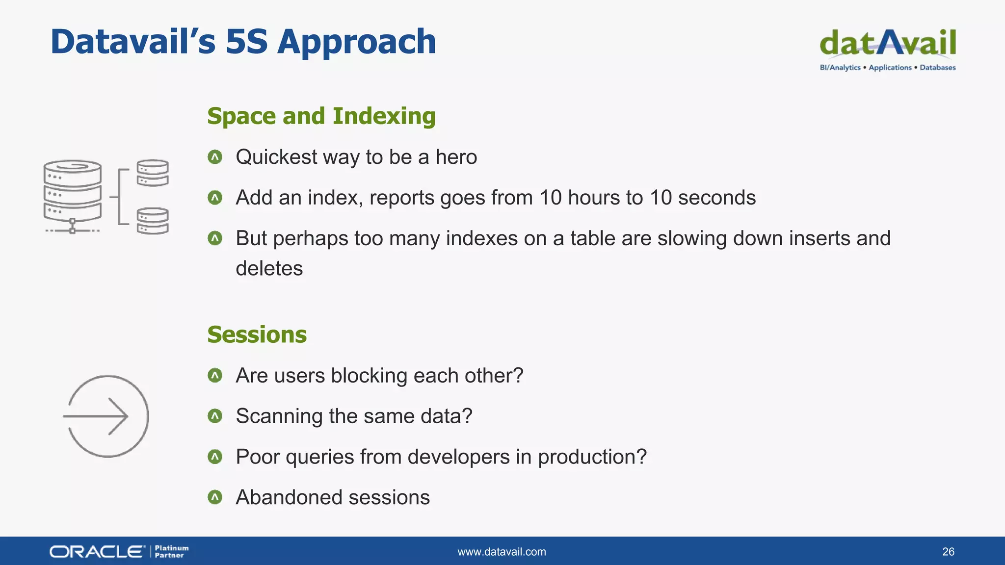 www.datavail.com 26
Datavail’s 5S Approach
Space and Indexing
Quickest way to be a hero
Add an index, reports goes from 10 hours to 10 seconds
But perhaps too many indexes on a table are slowing down inserts and
deletes
Sessions
Are users blocking each other?
Scanning the same data?
Poor queries from developers in production?
Abandoned sessions
 