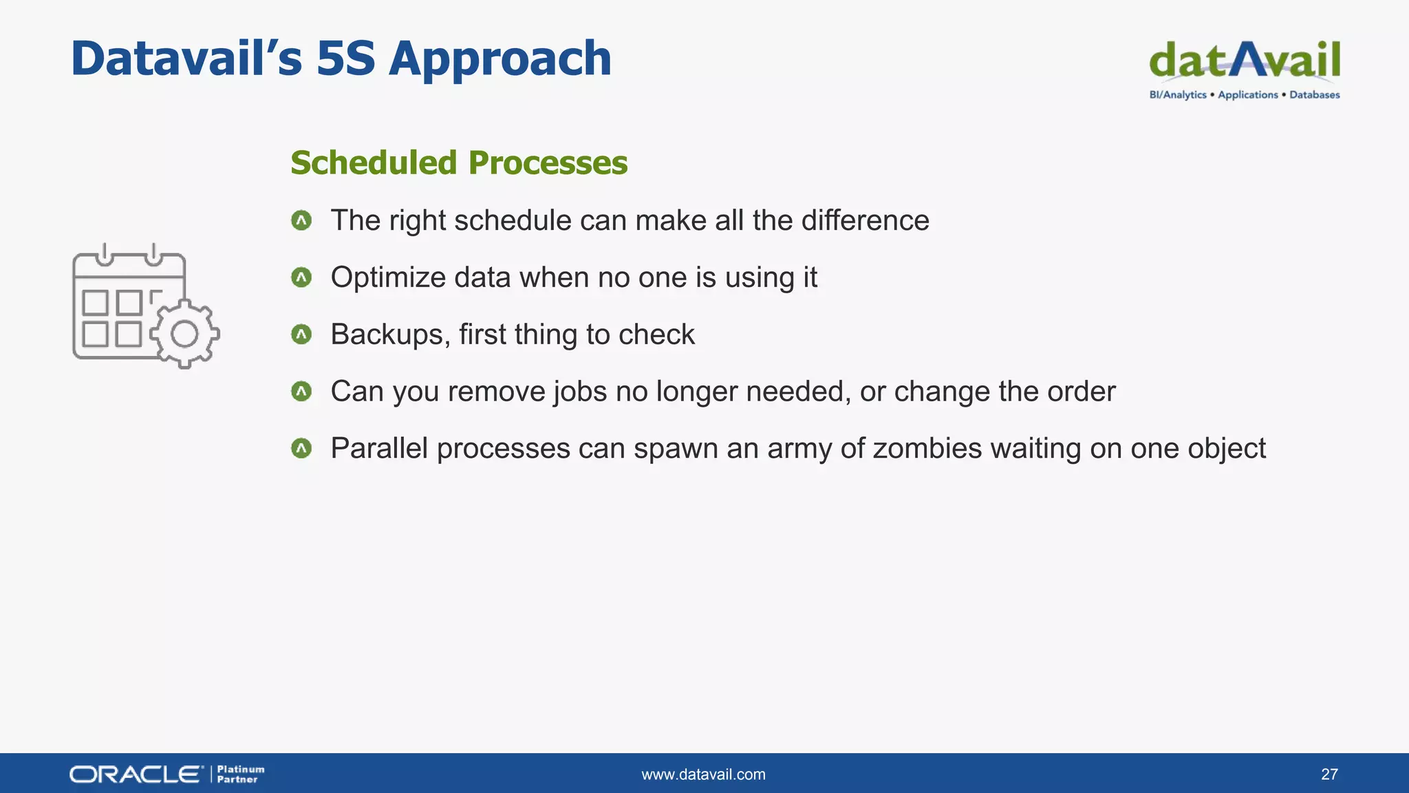 www.datavail.com 27
Datavail’s 5S Approach
Scheduled Processes
The right schedule can make all the difference
Optimize data when no one is using it
Backups, first thing to check
Can you remove jobs no longer needed, or change the order
Parallel processes can spawn an army of zombies waiting on one object
 