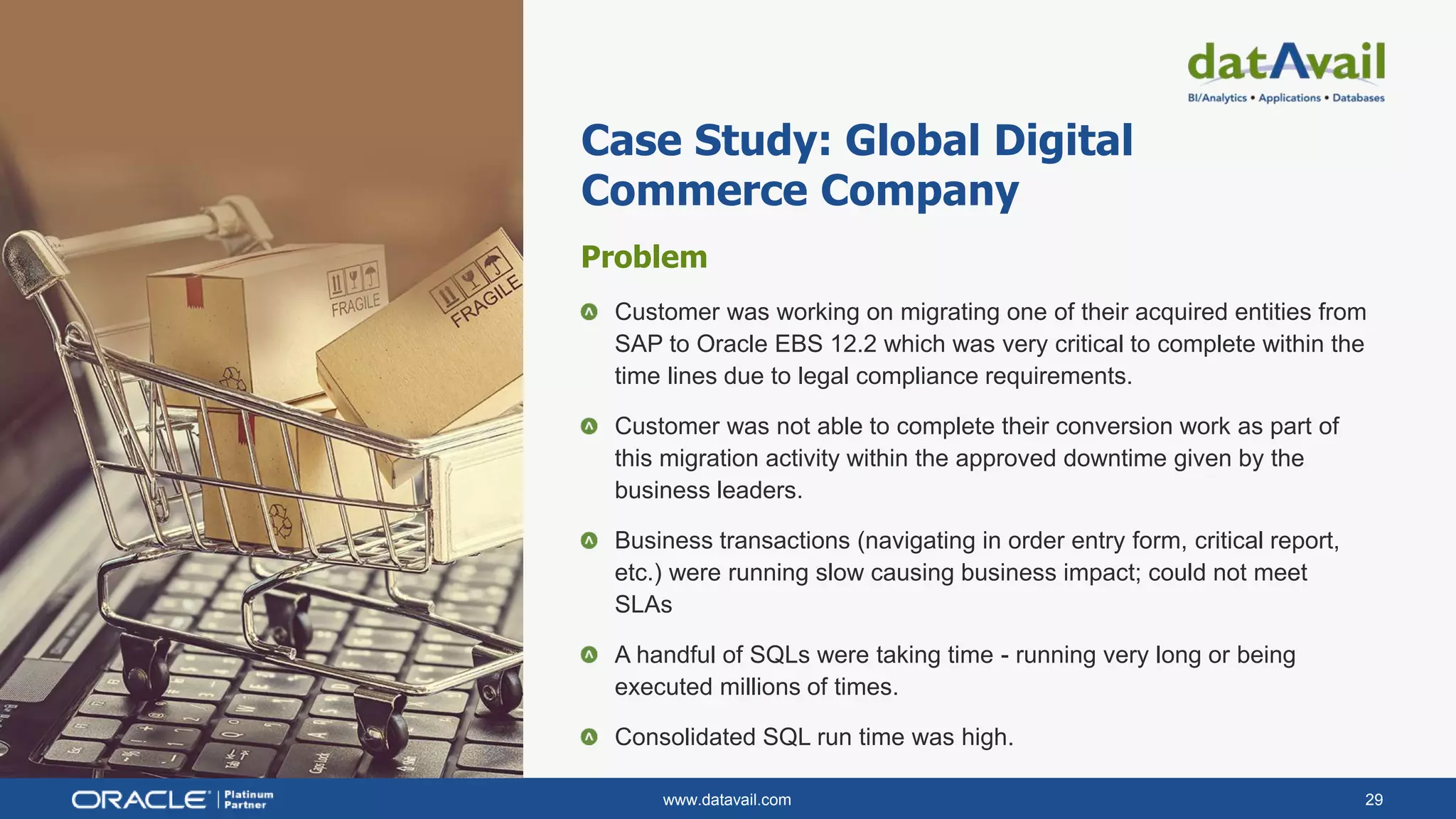 www.datavail.com 29
Problem
Customer was working on migrating one of their acquired entities from
SAP to Oracle EBS 12.2 which was very critical to complete within the
time lines due to legal compliance requirements.
Customer was not able to complete their conversion work as part of
this migration activity within the approved downtime given by the
business leaders.
Business transactions (navigating in order entry form, critical report,
etc.) were running slow causing business impact; could not meet
SLAs
A handful of SQLs were taking time - running very long or being
executed millions of times.
Consolidated SQL run time was high.
Case Study: Global Digital
Commerce Company
 