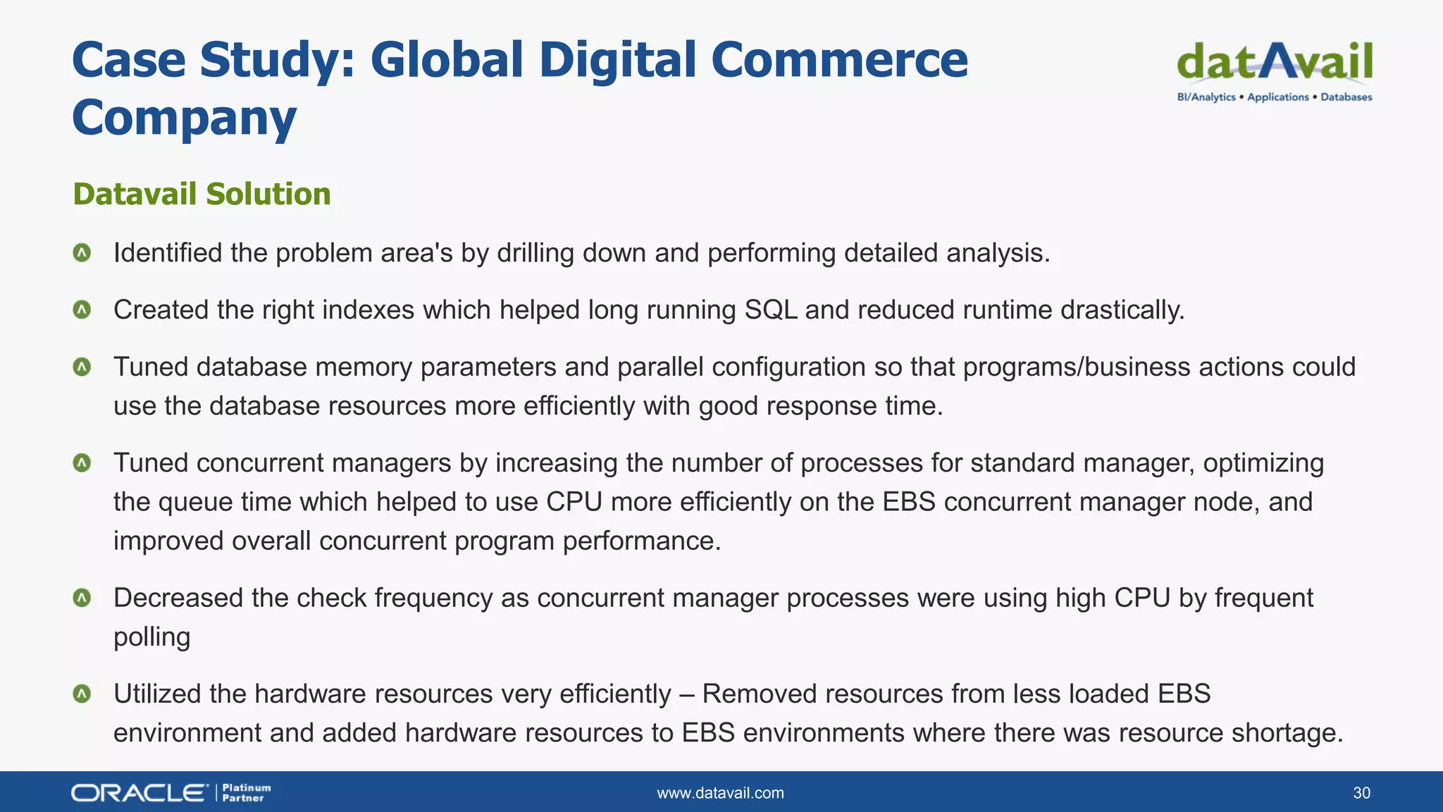 www.datavail.com 30
Datavail Solution
Identified the problem area's by drilling down and performing detailed analysis.
Created the right indexes which helped long running SQL and reduced runtime drastically.
Tuned database memory parameters and parallel configuration so that programs/business actions could
use the database resources more efficiently with good response time.
Tuned concurrent managers by increasing the number of processes for standard manager, optimizing
the queue time which helped to use CPU more efficiently on the EBS concurrent manager node, and
improved overall concurrent program performance.
Decreased the check frequency as concurrent manager processes were using high CPU by frequent
polling
Utilized the hardware resources very efficiently – Removed resources from less loaded EBS
environment and added hardware resources to EBS environments where there was resource shortage.
Case Study: Global Digital Commerce
Company
 