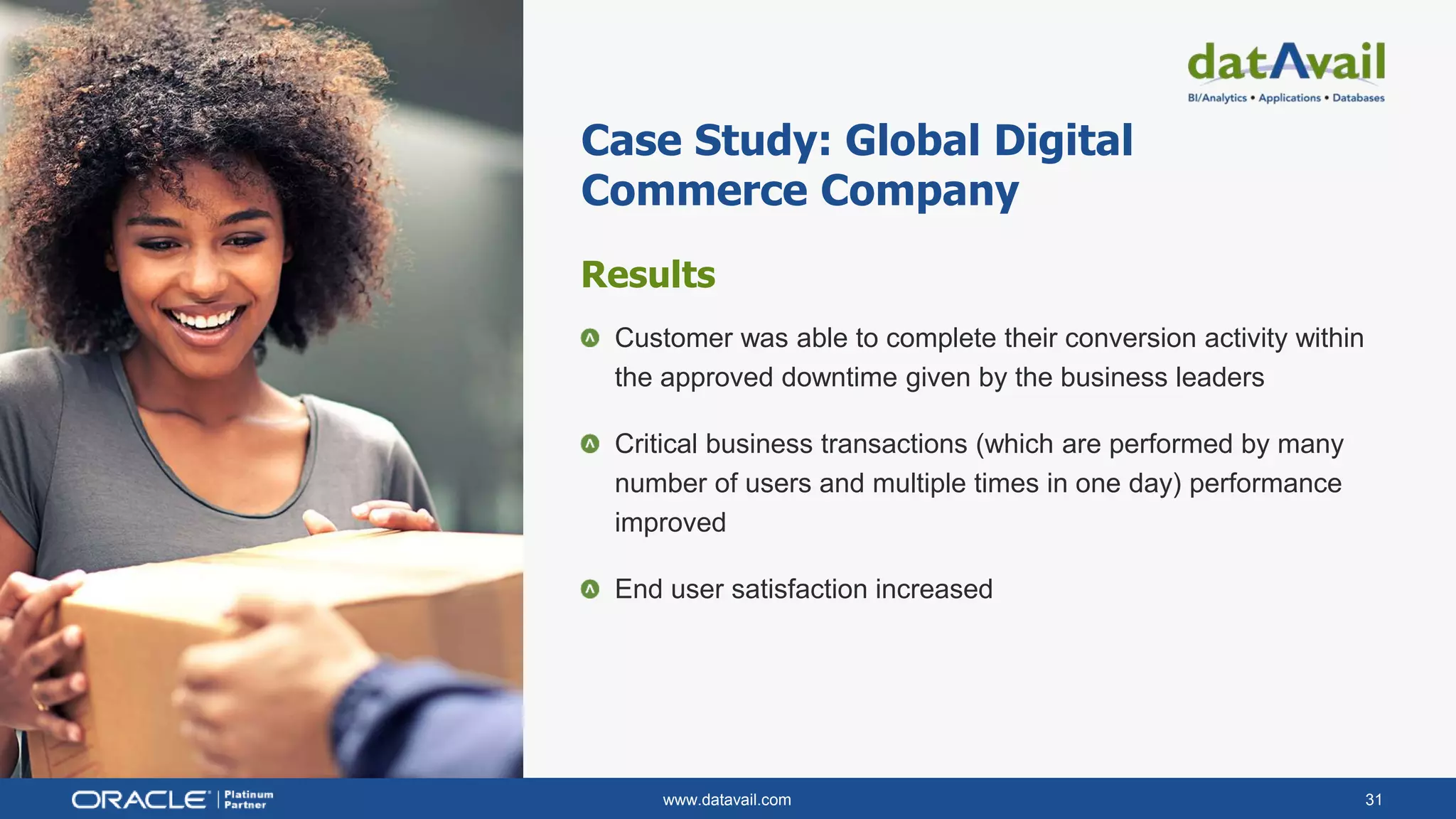 www.datavail.com 31
Results
Customer was able to complete their conversion activity within
the approved downtime given by the business leaders
Critical business transactions (which are performed by many
number of users and multiple times in one day) performance
improved
End user satisfaction increased
Case Study: Global Digital
Commerce Company
 