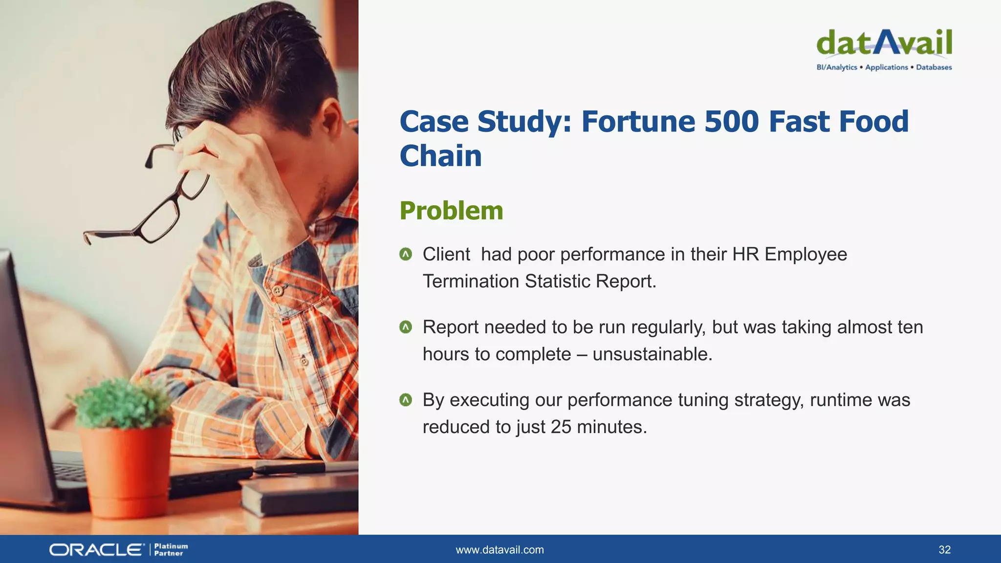 www.datavail.com 32
Case Study: Fortune 500 Fast Food
Chain
Problem
Client had poor performance in their HR Employee
Termination Statistic Report.
Report needed to be run regularly, but was taking almost ten
hours to complete – unsustainable.
By executing our performance tuning strategy, runtime was
reduced to just 25 minutes.
 
