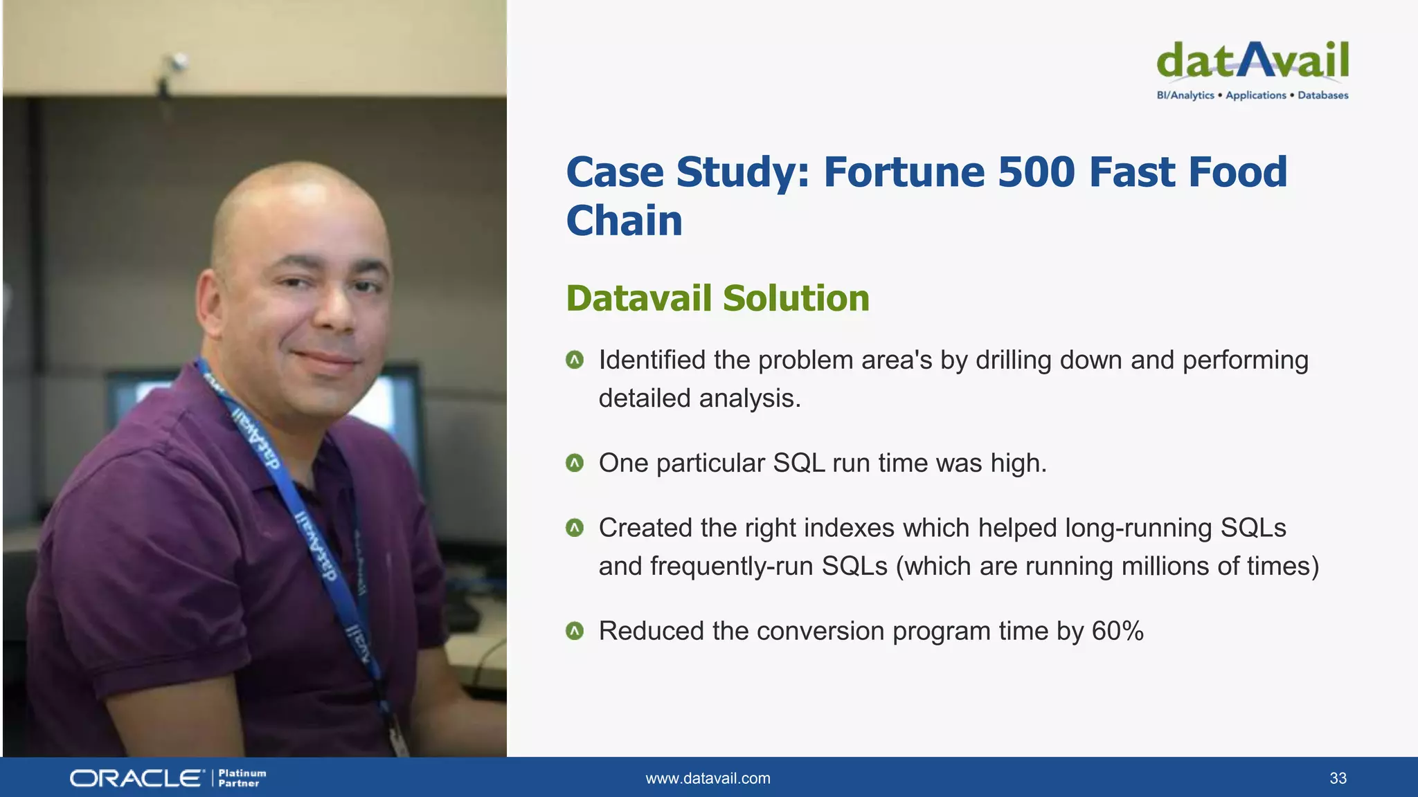 www.datavail.com 33
Case Study: Fortune 500 Fast Food
Chain
Datavail Solution
Identified the problem area's by drilling down and performing
detailed analysis.
One particular SQL run time was high.
Created the right indexes which helped long-running SQLs
and frequently-run SQLs (which are running millions of times)
Reduced the conversion program time by 60%
 