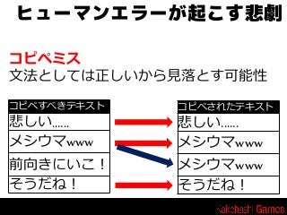 ヒューマンエラーが起こす悲劇
コピペミス
文法としては正しいから見落とす可能性
コピペすべきテキスト

悲しい......
メシウマwww
前向きにいこ！
そうだね！

コピペされたテキスト

悲しい......
メシウマwww
メシウマwww
そうだね！

 