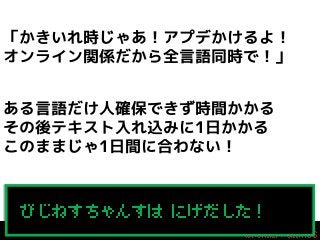 「かきいれ時じゃあ！アプデかけるよ！
オンライン関係だから全言語同時で！」
ある言語だけ人確保できず時間かかる
その後テキスト入れ込みに1日かかる
このままじゃ1日間に合わない！
All your base are belong to us!
びじねすちゃんすは にげだした！

 