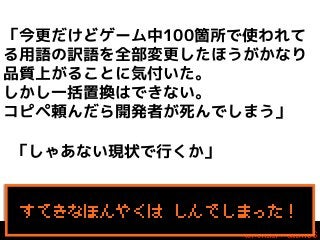 「今更だけどゲーム中100箇所で使われて
る用語の訳語を全部変更したほうがかなり
品質上がることに気付いた。
しかし一括置換はできない。
コピペ頼んだら開発者が死んでしまう」
「しゃあない現状で行くか」

すてきなほんやくは しんでしまった！

 