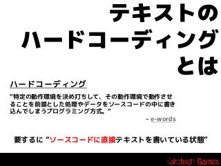 テキストの
ハードコーディング
とは
ハードコーディング
“特定の動作環境を決め打ちして、その動作環境で動作させ
ることを前提とした処理やデータをソースコードの中に書き
込んでしまうプログラミング方式。“
- e-words

要するに “ソースコードに直接テキストを書いている状態”

 