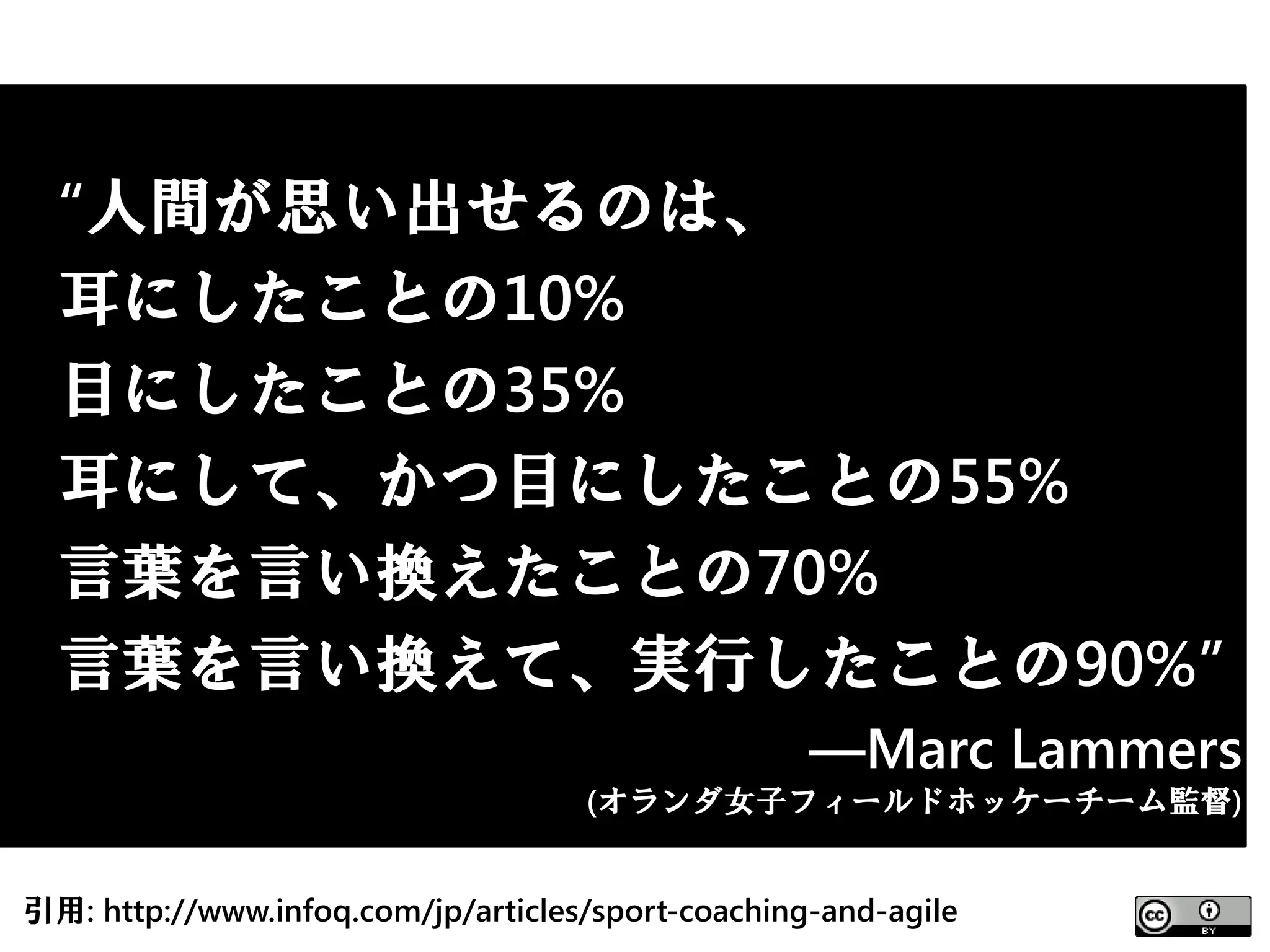 “人間が思い出せるのは、
  耳にしたことの10%
  目にしたことの35%
  耳にして、かつ目にしたことの55%
  言葉を言い換えたことの70%
  言葉を言い換えて、実行したことの90%”
                                                   ―Marc Lammers
                                    (オランダ女子フィールドホッケーチーム監督)


引用: http://www.infoq.com/jp/articles/sport-coaching-and-agile
 