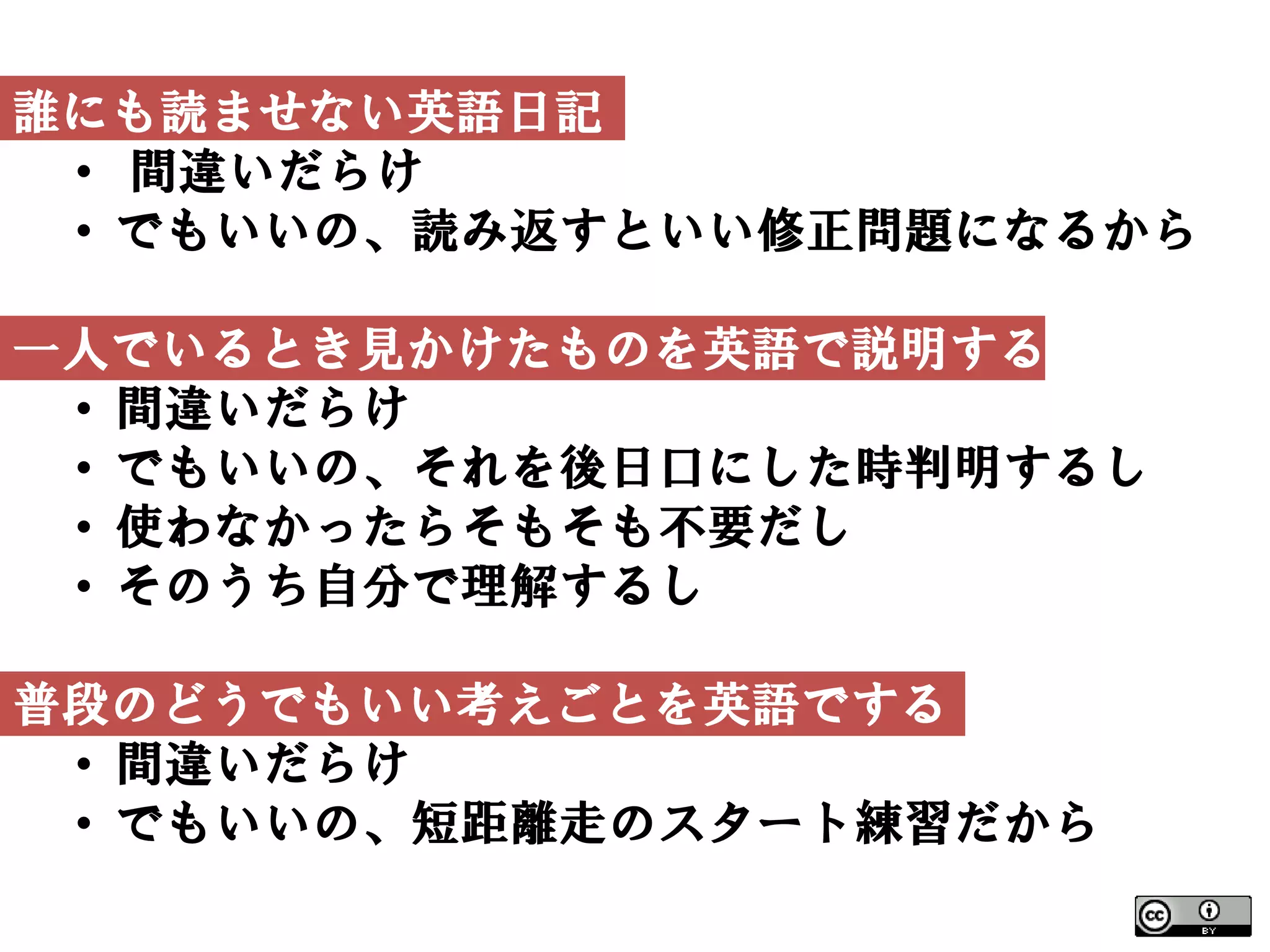 誰にも読ませない英語日記
 • 間違いだらけ
 • でもいいの、読み返すといい修正問題になるから

一人でいるとき見かけたものを英語で説明する
 • 間違いだらけ
 • でもいいの、それを後日口にした時判明するし
 • 使わなかったらそもそも不要だし
 • そのうち自分で理解するし

普段のどうでもいい考えごとを英語でする
 • 間違いだらけ
 • でもいいの、短距離走のスタート練習だから
 