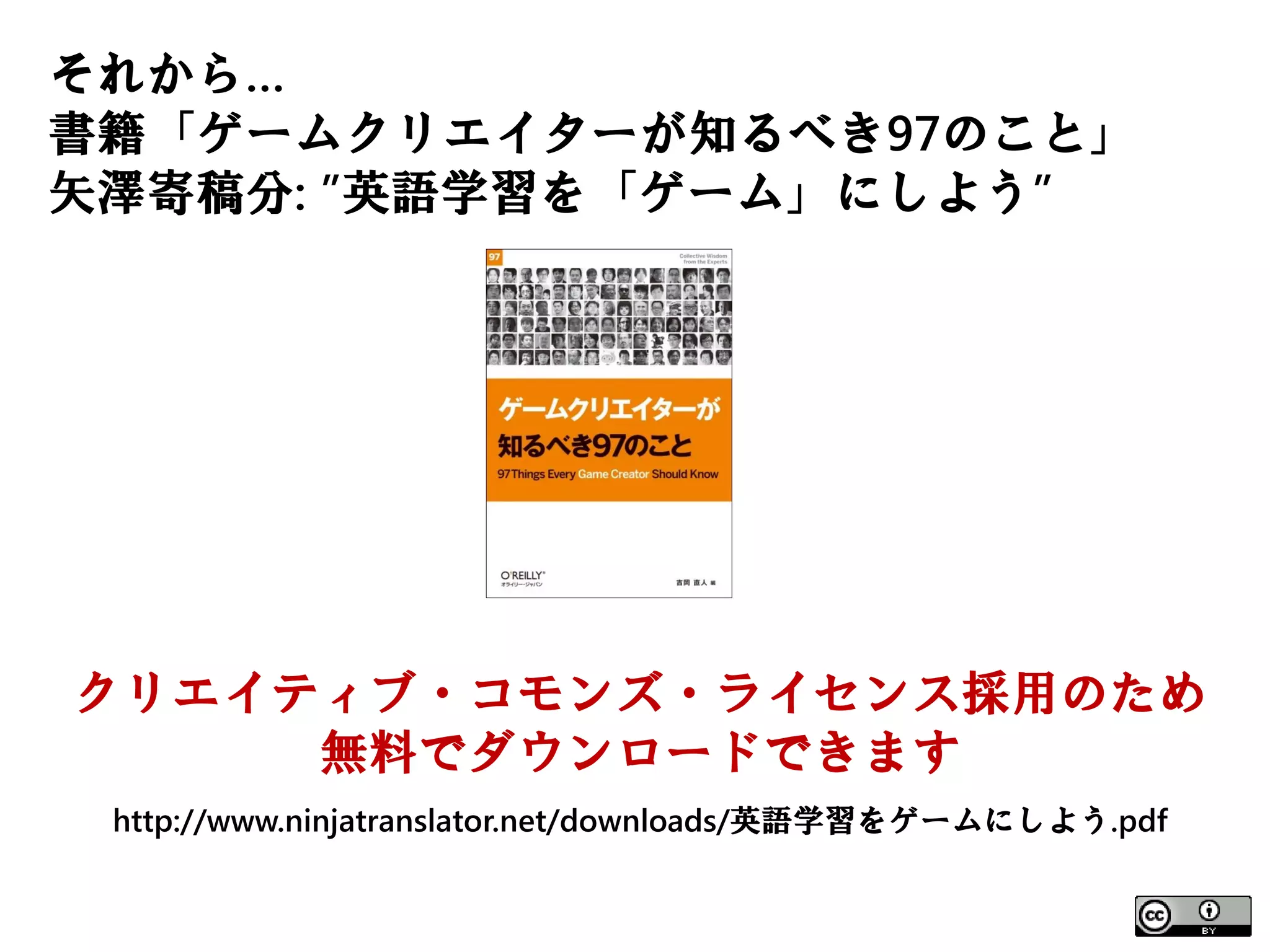 それから…
書籍「ゲームクリエイターが知るべき97のこと」
矢澤寄稿分: ”英語学習を「ゲーム」にしよう”




クリエイティブ・コモンズ・ライセンス採用のため
     無料でダウンロードできます
 http://www.ninjatranslator.net/downloads/英語学習をゲームにしよう.pdf
 