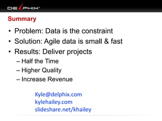 Summary
• Problem: Data is the constraint
• Solution: Agile data is small & fast
• Results: Deliver projects
– Half the Time
– Higher Quality
– Increase Revenue
Kyle@delphix.com
kylehailey.com
slideshare.net/khailey
 