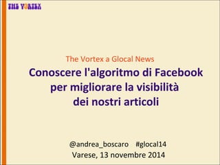 The Vortex a Glocal News 
Conoscere l'algoritmo di Facebook 
per migliorare la visibilità 
dei nostri articoli 
@andrea_boscaro #glocal14 
Varese, 13 novembre 2014 
 