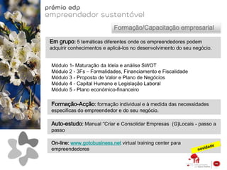Formação/Capacitação empresarial

Em grupo: 5 temáticas diferentes onde os empreendedores podem
adquirir conhecimentos e aplicá-los no desenvolvimento do seu negócio.


Módulo 1- Maturação da Ideia e análise SWOT
Módulo 2 - 3Fs – Formalidades, Financiamento e Fiscalidade
Módulo 3 - Proposta de Valor e Plano de Negócios
Módulo 4 - Capital Humano e Legislação Laboral
Módulo 5 - Plano económico-financeiro

Formação-Acção: formação individual e à medida das necessidades
especificas do empreendedor e do seu negócio.

Auto-estudo: Manual “Criar e Consolidar Empresas (G)Locais - passo a
passo

On-line: www.gotobusiness.net virtual training center para
empreendedores
 