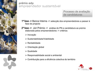 Processo de avaliação
                                             de candidaturas

1ª fase -> Banca Interna -> selecção dos empreendedores a passar à
   fase de projecto

2ª fase -> Júri Prémio -> análise do PN e candidatura ao premio
   elaborada pelos empreendedores -> critérios:
    Inovação
    Sustentabilidade/Viabilidade
    Rentabilidade
    Orientação global
    Qualidade
    Responsabilidade social e ambiental
    Contribuição para a eficiência colectiva do território
 