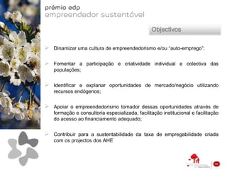 Objectivos

   Dinamizar uma cultura de empreendedorismo e/ou “auto-emprego”;


   Fomentar a participação e criatividade individual e colectiva das
    populações;


   Identificar e explanar oportunidades de mercado/negócio utilizando
    recursos endógenos;


   Apoiar o empreendedorismo tomador dessas oportunidades através de
    formação e consultoria especializada, facilitação institucional e facilitação
    do acesso ao financiamento adequado;


   Contribuir para a sustentabilidade da taxa de empregabilidade criada
    com os projectos dos AHE
 