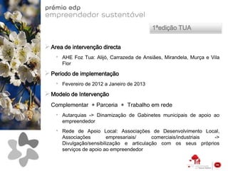 1ªedição TUA


 Area de intervenção directa
    •   AHE Foz Tua: Alijó, Carrazeda de Ansiães, Mirandela, Murça e Vila
        Flor

 Periodo de implementação
    •   Fevereiro de 2012 a Janeiro de 2013

 Modelo de Intervenção
  Complementar + Parceria + Trabalho em rede
    •   Autarquias -> Dinamização de Gabinetes municipais de apoio ao
        empreendedor
    •   Rede de Apoio Local: Associações de Desenvolvimento Local,
        Associações        empresariais/     comerciais/industriais ->
        Divulgação/sensibilização e articulação com os seus próprios
        serviços de apoio ao empreendedor
 