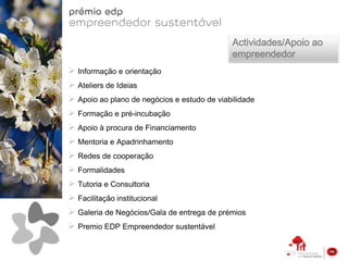 Actividades/Apoio ao
                                             empreendedor
 Informação e orientação
 Ateliers de Ideias
 Apoio ao plano de negócios e estudo de viabilidade
 Formação e pré-incubação
 Apoio à procura de Financiamento
 Mentoria e Apadrinhamento
 Redes de cooperação
 Formalidades
 Tutoria e Consultoria
 Facilitação institucional
 Galeria de Negócios/Gala de entrega de prémios
 Premio EDP Empreendedor sustentável
 