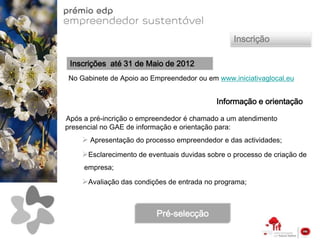 Inscrição

 Inscrições até 31 de Maio de 2012
No Gabinete de Apoio ao Empreendedor ou em www.iniciativaglocal.eu


                                            Informação e orientação

Após a pré-incrição o empreendedor é chamado a um atendimento
presencial no GAE de informação e orientação para:
     Apresentação do processo empreendedor e das actividades;
    Esclarecimento de eventuais duvidas sobre o processo de criação de
     empresa;

    Avaliação das condições de entrada no programa;



                          Pré-selecção
 