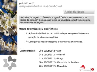 Atelier de ideias

 As ideias de negócio… De onde surgem? Onde posso encontrar boas
 ideias de negócio? Como posso testar se uma ideia é efectivamente uma
 oportunidade de negócio?

Módulo de formação de 2 dias (12 horas)

       Aplicação de técnicas de criatividade para empreendedores na
         geração de ideias de negócios

       Definição da ideia de Negócio e estimulo da criatividade.

Calendarização:    28 e 29/05/2012-> Alijó
                   04 e 05/06/2012-> Vila Flor
                   11 e 12/06/2012-> Murça
                   18 e 19/06/2012-> Carrazeda de Ansiães
                   20 e 21/06/2012-> Mirandela
 