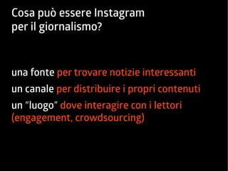 Cosa può essere Instagram 
per il giornalismo? 
una fonte per trovare notizie interessanti 
un canale per distribuire i propri contenuti 
un “luogo” dove interagire con i lettori 
(engagement, crowdsourcing) 
 